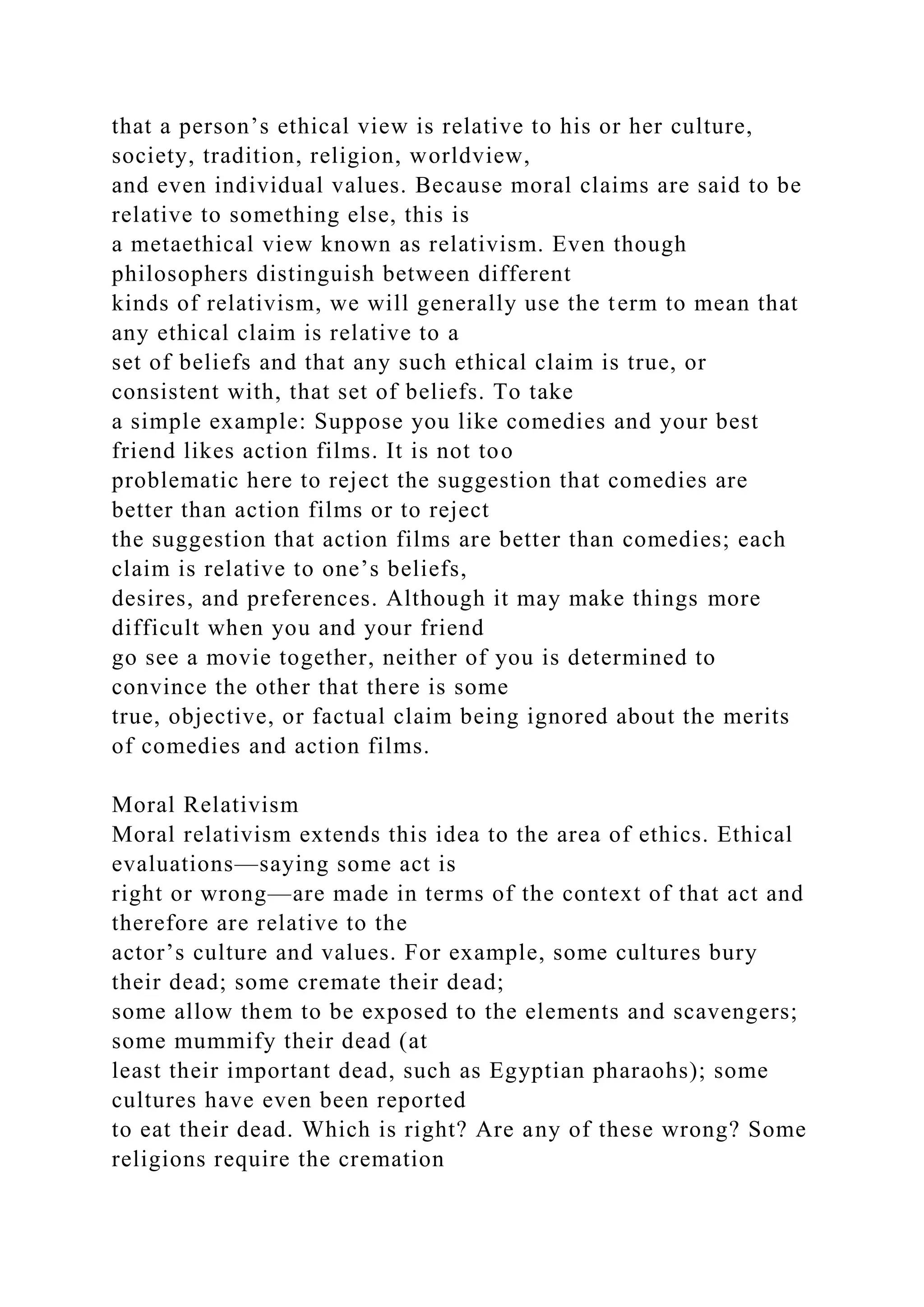 that a person’s ethical view is relative to his or her culture,
society, tradition, religion, worldview,
and even individual values. Because moral claims are said to be
relative to something else, this is
a metaethical view known as relativism. Even though
philosophers distinguish between different
kinds of relativism, we will generally use the term to mean that
any ethical claim is relative to a
set of beliefs and that any such ethical claim is true, or
consistent with, that set of beliefs. To take
a simple example: Suppose you like comedies and your best
friend likes action films. It is not too
problematic here to reject the suggestion that comedies are
better than action films or to reject
the suggestion that action films are better than comedies; each
claim is relative to one’s beliefs,
desires, and preferences. Although it may make things more
difficult when you and your friend
go see a movie together, neither of you is determined to
convince the other that there is some
true, objective, or factual claim being ignored about the merits
of comedies and action films.
Moral Relativism
Moral relativism extends this idea to the area of ethics. Ethical
evaluations—saying some act is
right or wrong—are made in terms of the context of that act and
therefore are relative to the
actor’s culture and values. For example, some cultures bury
their dead; some cremate their dead;
some allow them to be exposed to the elements and scavengers;
some mummify their dead (at
least their important dead, such as Egyptian pharaohs); some
cultures have even been reported
to eat their dead. Which is right? Are any of these wrong? Some
religions require the cremation
 