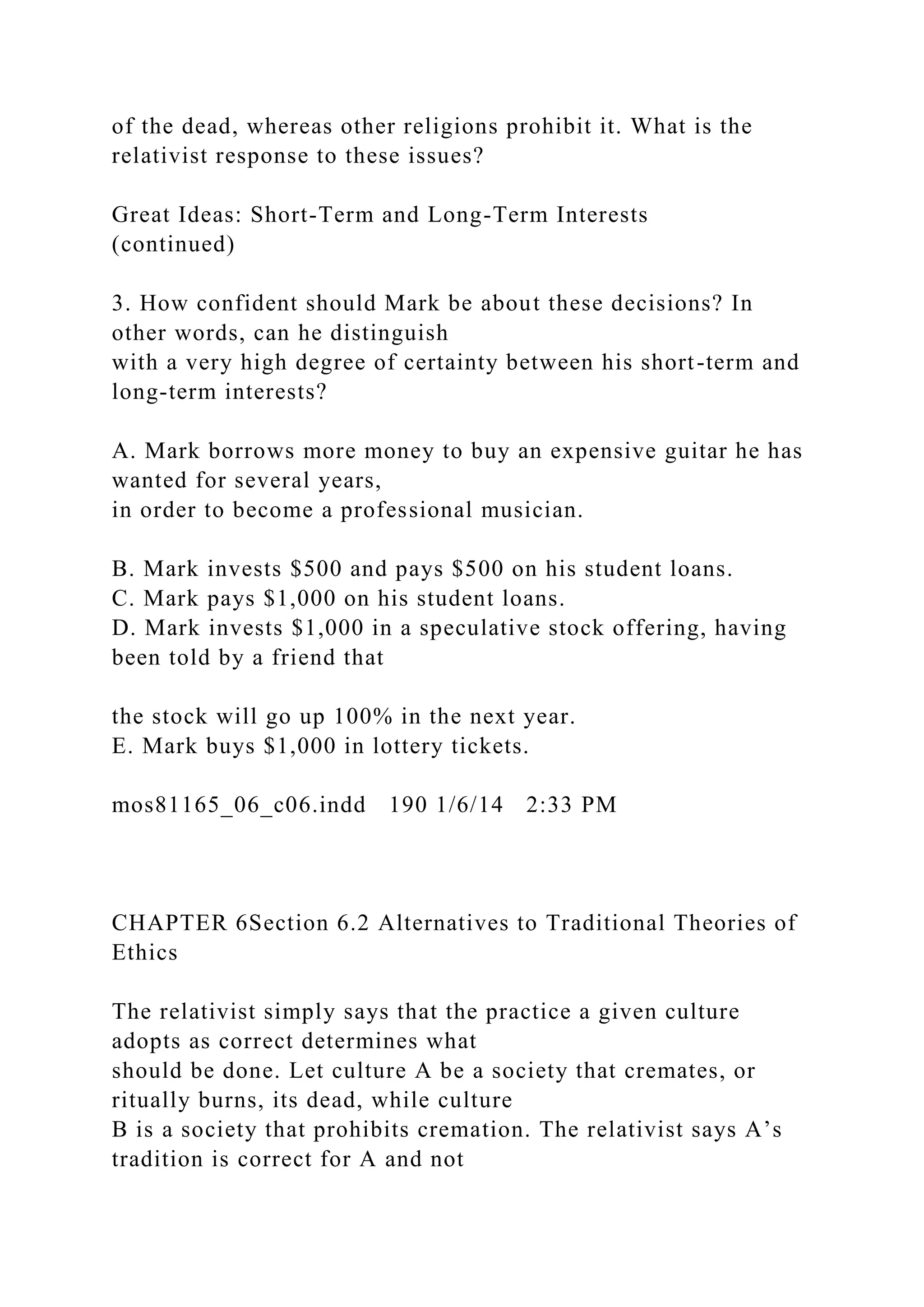 of the dead, whereas other religions prohibit it. What is the
relativist response to these issues?
Great Ideas: Short-Term and Long-Term Interests
(continued)
3. How confident should Mark be about these decisions? In
other words, can he distinguish
with a very high degree of certainty between his short-term and
long-term interests?
A. Mark borrows more money to buy an expensive guitar he has
wanted for several years,
in order to become a professional musician.
B. Mark invests $500 and pays $500 on his student loans.
C. Mark pays $1,000 on his student loans.
D. Mark invests $1,000 in a speculative stock offering, having
been told by a friend that
the stock will go up 100% in the next year.
E. Mark buys $1,000 in lottery tickets.
mos81165_06_c06.indd 190 1/6/14 2:33 PM
CHAPTER 6Section 6.2 Alternatives to Traditional Theories of
Ethics
The relativist simply says that the practice a given culture
adopts as correct determines what
should be done. Let culture A be a society that cremates, or
ritually burns, its dead, while culture
B is a society that prohibits cremation. The relativist says A’s
tradition is correct for A and not
 
