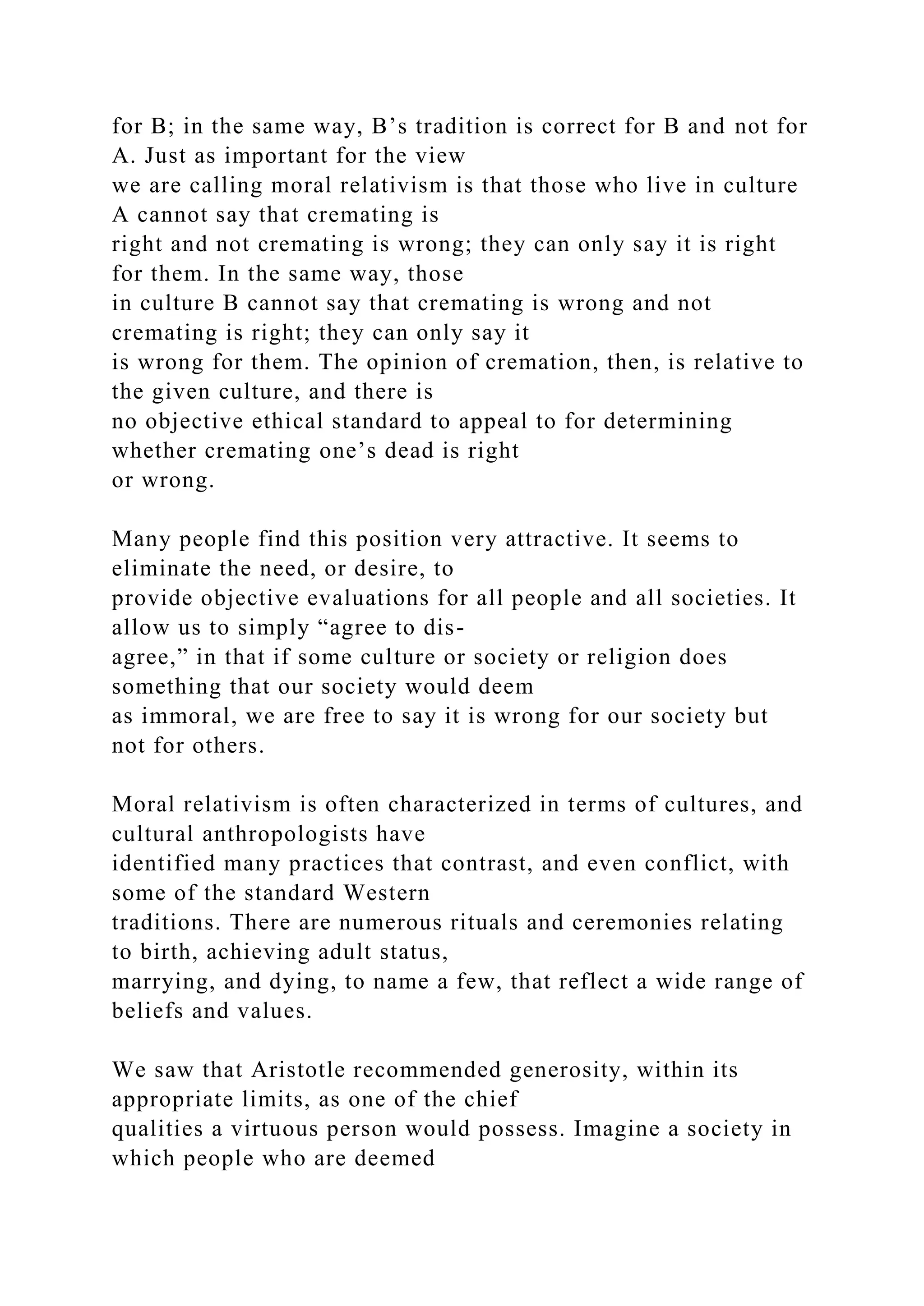 for B; in the same way, B’s tradition is correct for B and not for
A. Just as important for the view
we are calling moral relativism is that those who live in culture
A cannot say that cremating is
right and not cremating is wrong; they can only say it is right
for them. In the same way, those
in culture B cannot say that cremating is wrong and not
cremating is right; they can only say it
is wrong for them. The opinion of cremation, then, is relative to
the given culture, and there is
no objective ethical standard to appeal to for determining
whether cremating one’s dead is right
or wrong.
Many people find this position very attractive. It seems to
eliminate the need, or desire, to
provide objective evaluations for all people and all societies. It
allow us to simply “agree to dis-
agree,” in that if some culture or society or religion does
something that our society would deem
as immoral, we are free to say it is wrong for our society but
not for others.
Moral relativism is often characterized in terms of cultures, and
cultural anthropologists have
identified many practices that contrast, and even conflict, with
some of the standard Western
traditions. There are numerous rituals and ceremonies relating
to birth, achieving adult status,
marrying, and dying, to name a few, that reflect a wide range of
beliefs and values.
We saw that Aristotle recommended generosity, within its
appropriate limits, as one of the chief
qualities a virtuous person would possess. Imagine a society in
which people who are deemed
 