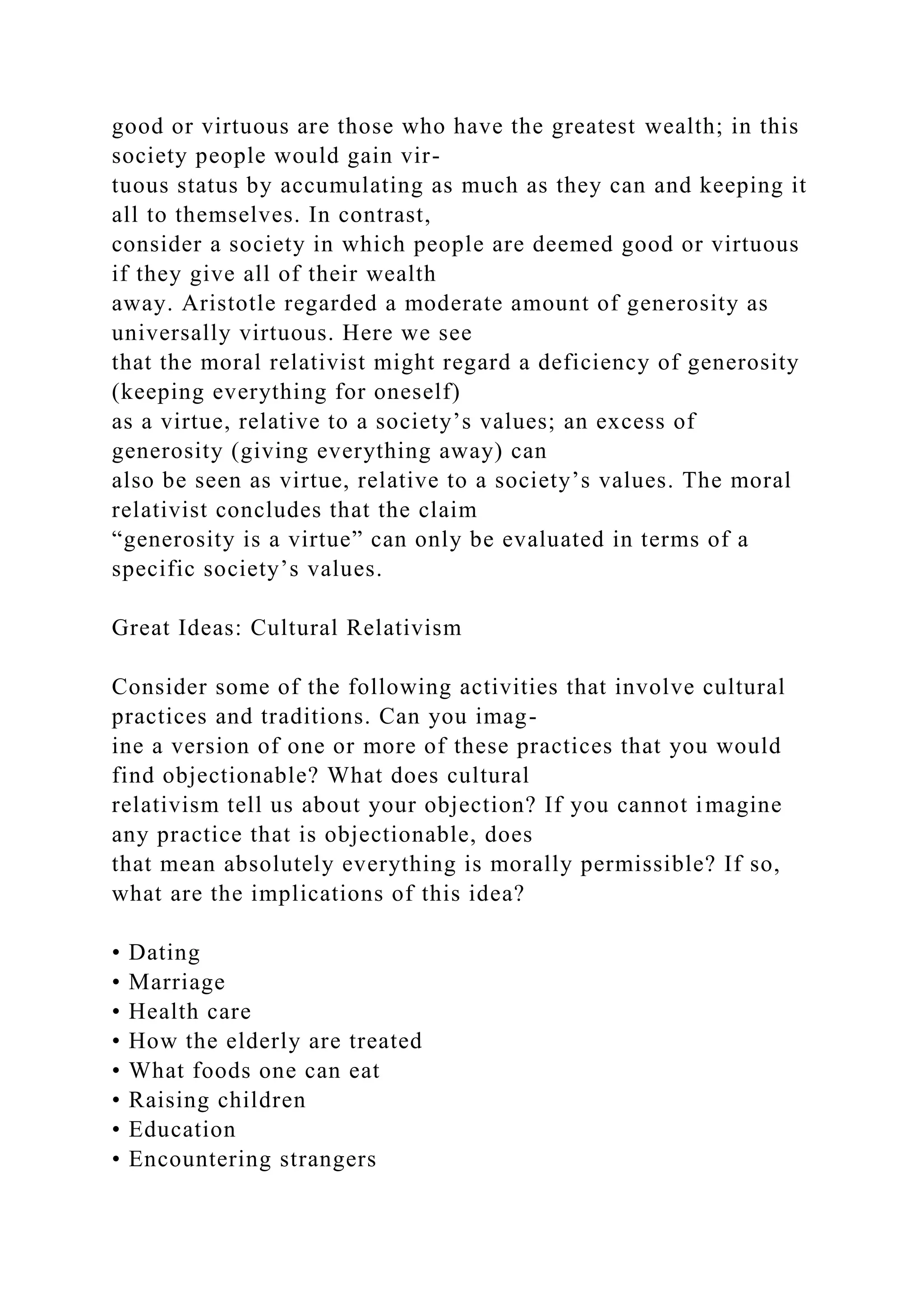 good or virtuous are those who have the greatest wealth; in this
society people would gain vir-
tuous status by accumulating as much as they can and keeping it
all to themselves. In contrast,
consider a society in which people are deemed good or virtuous
if they give all of their wealth
away. Aristotle regarded a moderate amount of generosity as
universally virtuous. Here we see
that the moral relativist might regard a deficiency of generosity
(keeping everything for oneself)
as a virtue, relative to a society’s values; an excess of
generosity (giving everything away) can
also be seen as virtue, relative to a society’s values. The moral
relativist concludes that the claim
“generosity is a virtue” can only be evaluated in terms of a
specific society’s values.
Great Ideas: Cultural Relativism
Consider some of the following activities that involve cultural
practices and traditions. Can you imag-
ine a version of one or more of these practices that you would
find objectionable? What does cultural
relativism tell us about your objection? If you cannot imagine
any practice that is objectionable, does
that mean absolutely everything is morally permissible? If so,
what are the implications of this idea?
• Dating
• Marriage
• Health care
• How the elderly are treated
• What foods one can eat
• Raising children
• Education
• Encountering strangers
 