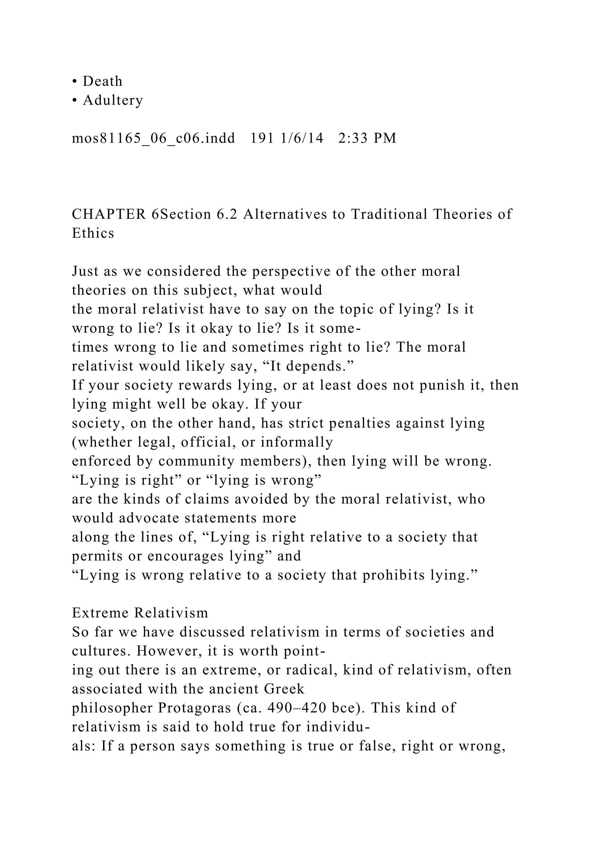 • Death
• Adultery
mos81165_06_c06.indd 191 1/6/14 2:33 PM
CHAPTER 6Section 6.2 Alternatives to Traditional Theories of
Ethics
Just as we considered the perspective of the other moral
theories on this subject, what would
the moral relativist have to say on the topic of lying? Is it
wrong to lie? Is it okay to lie? Is it some-
times wrong to lie and sometimes right to lie? The moral
relativist would likely say, “It depends.”
If your society rewards lying, or at least does not punish it, then
lying might well be okay. If your
society, on the other hand, has strict penalties against lying
(whether legal, official, or informally
enforced by community members), then lying will be wrong.
“Lying is right” or “lying is wrong”
are the kinds of claims avoided by the moral relativist, who
would advocate statements more
along the lines of, “Lying is right relative to a society that
permits or encourages lying” and
“Lying is wrong relative to a society that prohibits lying.”
Extreme Relativism
So far we have discussed relativism in terms of societies and
cultures. However, it is worth point-
ing out there is an extreme, or radical, kind of relativism, often
associated with the ancient Greek
philosopher Protagoras (ca. 490–420 bce). This kind of
relativism is said to hold true for individu-
als: If a person says something is true or false, right or wrong,
 