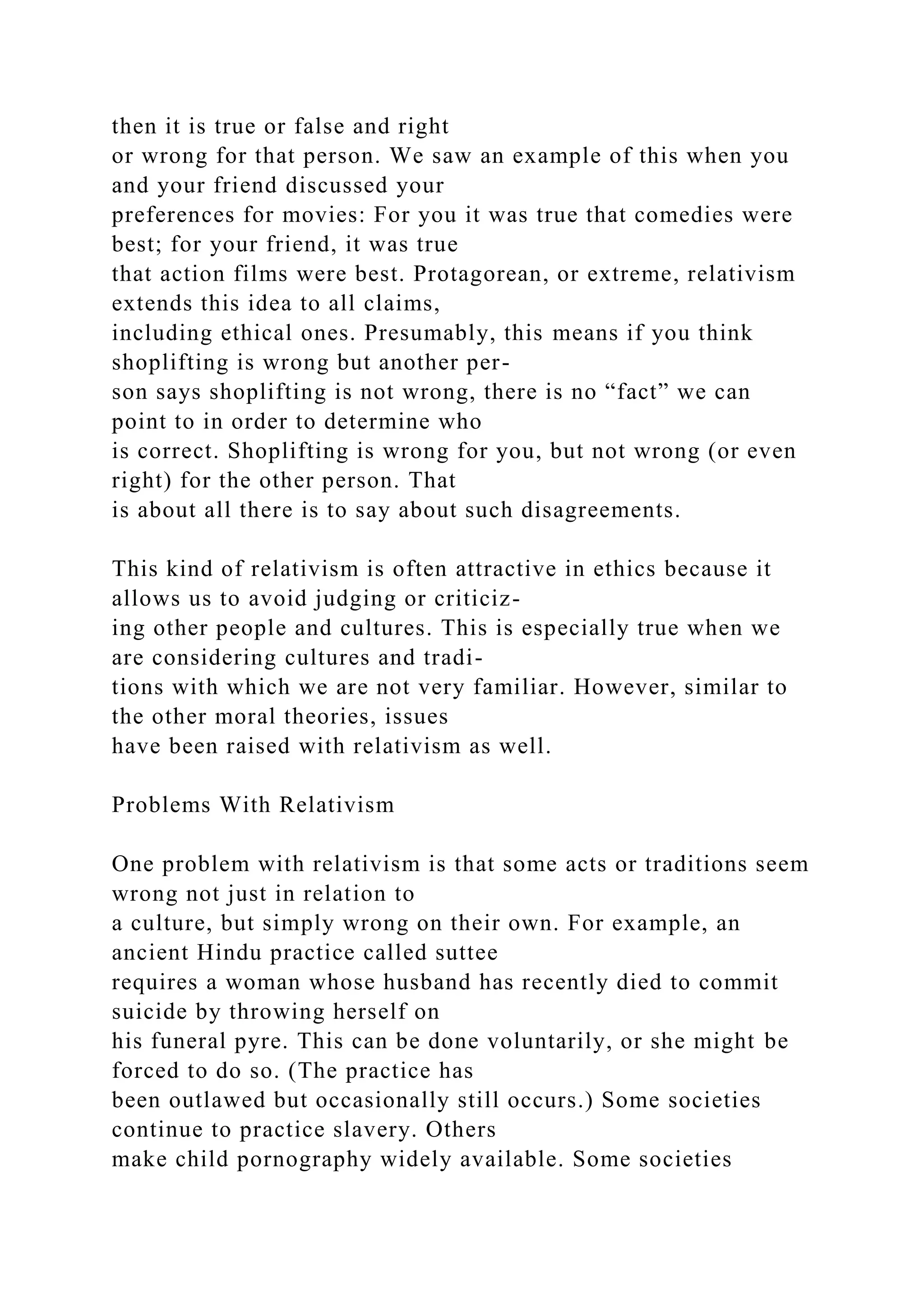 then it is true or false and right
or wrong for that person. We saw an example of this when you
and your friend discussed your
preferences for movies: For you it was true that comedies were
best; for your friend, it was true
that action films were best. Protagorean, or extreme, relativism
extends this idea to all claims,
including ethical ones. Presumably, this means if you think
shoplifting is wrong but another per-
son says shoplifting is not wrong, there is no “fact” we can
point to in order to determine who
is correct. Shoplifting is wrong for you, but not wrong (or even
right) for the other person. That
is about all there is to say about such disagreements.
This kind of relativism is often attractive in ethics because it
allows us to avoid judging or criticiz-
ing other people and cultures. This is especially true when we
are considering cultures and tradi-
tions with which we are not very familiar. However, similar to
the other moral theories, issues
have been raised with relativism as well.
Problems With Relativism
One problem with relativism is that some acts or traditions seem
wrong not just in relation to
a culture, but simply wrong on their own. For example, an
ancient Hindu practice called suttee
requires a woman whose husband has recently died to commit
suicide by throwing herself on
his funeral pyre. This can be done voluntarily, or she might be
forced to do so. (The practice has
been outlawed but occasionally still occurs.) Some societies
continue to practice slavery. Others
make child pornography widely available. Some societies
 