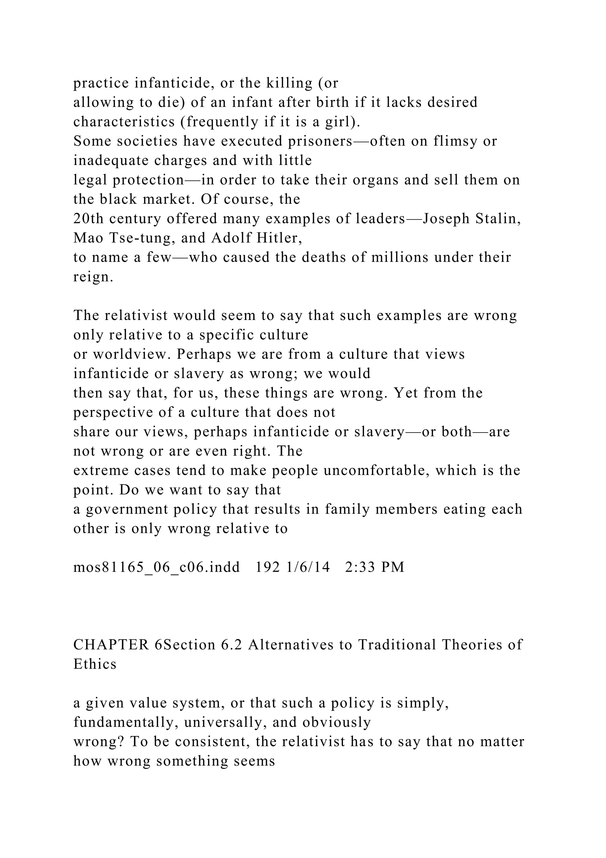 practice infanticide, or the killing (or
allowing to die) of an infant after birth if it lacks desired
characteristics (frequently if it is a girl).
Some societies have executed prisoners—often on flimsy or
inadequate charges and with little
legal protection—in order to take their organs and sell them on
the black market. Of course, the
20th century offered many examples of leaders—Joseph Stalin,
Mao Tse-tung, and Adolf Hitler,
to name a few—who caused the deaths of millions under their
reign.
The relativist would seem to say that such examples are wrong
only relative to a specific culture
or worldview. Perhaps we are from a culture that views
infanticide or slavery as wrong; we would
then say that, for us, these things are wrong. Yet from the
perspective of a culture that does not
share our views, perhaps infanticide or slavery—or both—are
not wrong or are even right. The
extreme cases tend to make people uncomfortable, which is the
point. Do we want to say that
a government policy that results in family members eating each
other is only wrong relative to
mos81165_06_c06.indd 192 1/6/14 2:33 PM
CHAPTER 6Section 6.2 Alternatives to Traditional Theories of
Ethics
a given value system, or that such a policy is simply,
fundamentally, universally, and obviously
wrong? To be consistent, the relativist has to say that no matter
how wrong something seems
 