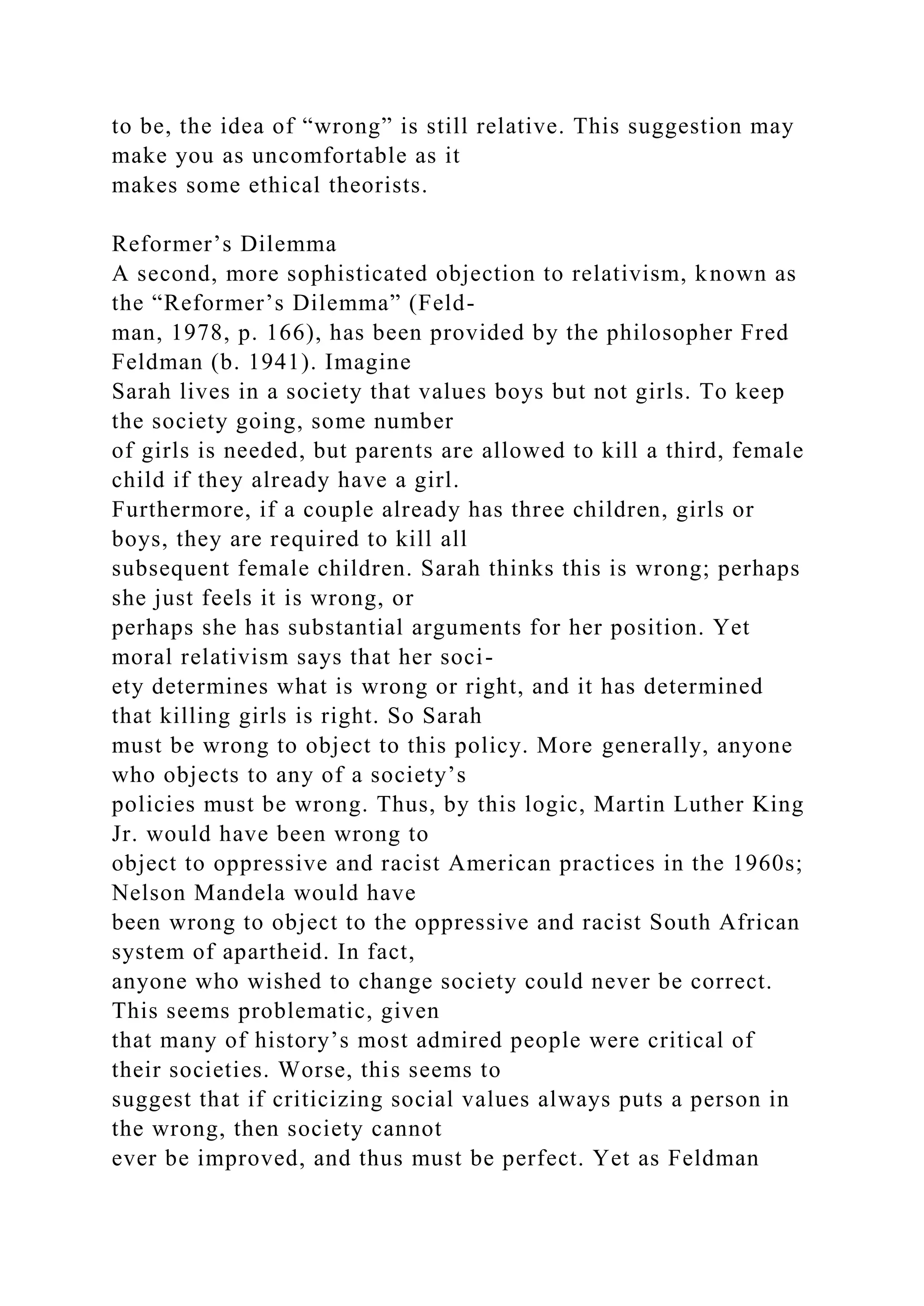 to be, the idea of “wrong” is still relative. This suggestion may
make you as uncomfortable as it
makes some ethical theorists.
Reformer’s Dilemma
A second, more sophisticated objection to relativism, known as
the “Reformer’s Dilemma” (Feld-
man, 1978, p. 166), has been provided by the philosopher Fred
Feldman (b. 1941). Imagine
Sarah lives in a society that values boys but not girls. To keep
the society going, some number
of girls is needed, but parents are allowed to kill a third, female
child if they already have a girl.
Furthermore, if a couple already has three children, girls or
boys, they are required to kill all
subsequent female children. Sarah thinks this is wrong; perhaps
she just feels it is wrong, or
perhaps she has substantial arguments for her position. Yet
moral relativism says that her soci-
ety determines what is wrong or right, and it has determined
that killing girls is right. So Sarah
must be wrong to object to this policy. More generally, anyone
who objects to any of a society’s
policies must be wrong. Thus, by this logic, Martin Luther King
Jr. would have been wrong to
object to oppressive and racist American practices in the 1960s;
Nelson Mandela would have
been wrong to object to the oppressive and racist South African
system of apartheid. In fact,
anyone who wished to change society could never be correct.
This seems problematic, given
that many of history’s most admired people were critical of
their societies. Worse, this seems to
suggest that if criticizing social values always puts a person in
the wrong, then society cannot
ever be improved, and thus must be perfect. Yet as Feldman
 