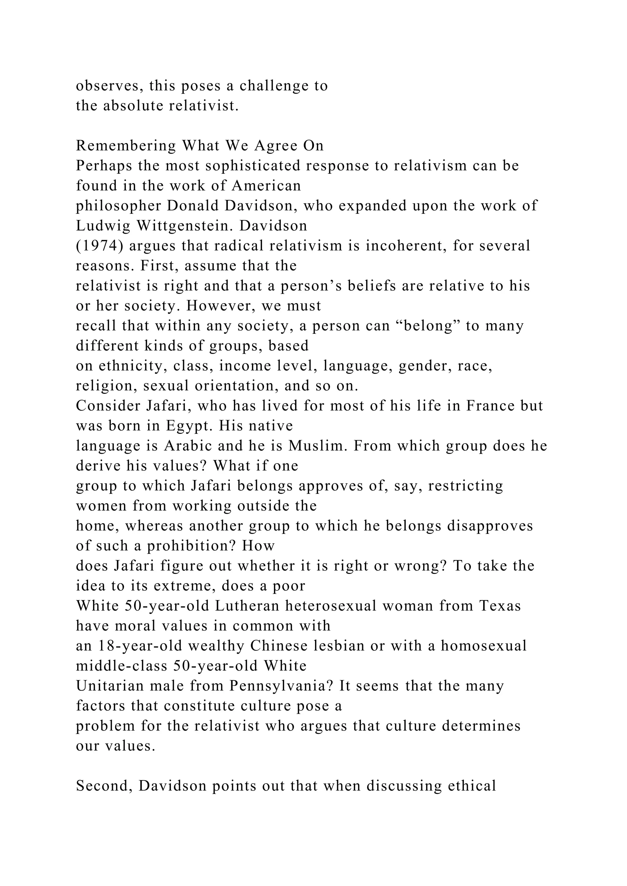 observes, this poses a challenge to
the absolute relativist.
Remembering What We Agree On
Perhaps the most sophisticated response to relativism can be
found in the work of American
philosopher Donald Davidson, who expanded upon the work of
Ludwig Wittgenstein. Davidson
(1974) argues that radical relativism is incoherent, for several
reasons. First, assume that the
relativist is right and that a person’s beliefs are relative to his
or her society. However, we must
recall that within any society, a person can “belong” to many
different kinds of groups, based
on ethnicity, class, income level, language, gender, race,
religion, sexual orientation, and so on.
Consider Jafari, who has lived for most of his life in France but
was born in Egypt. His native
language is Arabic and he is Muslim. From which group does he
derive his values? What if one
group to which Jafari belongs approves of, say, restricting
women from working outside the
home, whereas another group to which he belongs disapproves
of such a prohibition? How
does Jafari figure out whether it is right or wrong? To take the
idea to its extreme, does a poor
White 50-year-old Lutheran heterosexual woman from Texas
have moral values in common with
an 18-year-old wealthy Chinese lesbian or with a homosexual
middle-class 50-year-old White
Unitarian male from Pennsylvania? It seems that the many
factors that constitute culture pose a
problem for the relativist who argues that culture determines
our values.
Second, Davidson points out that when discussing ethical
 