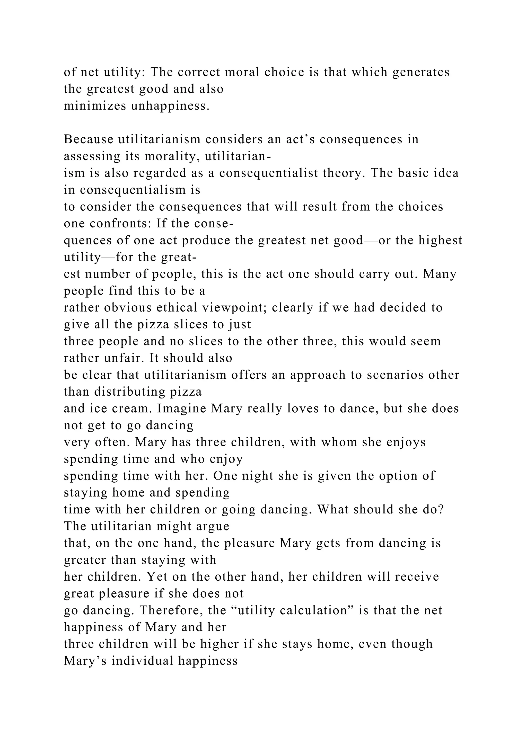 of net utility: The correct moral choice is that which generates
the greatest good and also
minimizes unhappiness.
Because utilitarianism considers an act’s consequences in
assessing its morality, utilitarian-
ism is also regarded as a consequentialist theory. The basic idea
in consequentialism is
to consider the consequences that will result from the choices
one confronts: If the conse-
quences of one act produce the greatest net good—or the highest
utility—for the great-
est number of people, this is the act one should carry out. Many
people find this to be a
rather obvious ethical viewpoint; clearly if we had decided to
give all the pizza slices to just
three people and no slices to the other three, this would seem
rather unfair. It should also
be clear that utilitarianism offers an approach to scenarios other
than distributing pizza
and ice cream. Imagine Mary really loves to dance, but she does
not get to go dancing
very often. Mary has three children, with whom she enjoys
spending time and who enjoy
spending time with her. One night she is given the option of
staying home and spending
time with her children or going dancing. What should she do?
The utilitarian might argue
that, on the one hand, the pleasure Mary gets from dancing is
greater than staying with
her children. Yet on the other hand, her children will receive
great pleasure if she does not
go dancing. Therefore, the “utility calculation” is that the net
happiness of Mary and her
three children will be higher if she stays home, even though
Mary’s individual happiness
 
