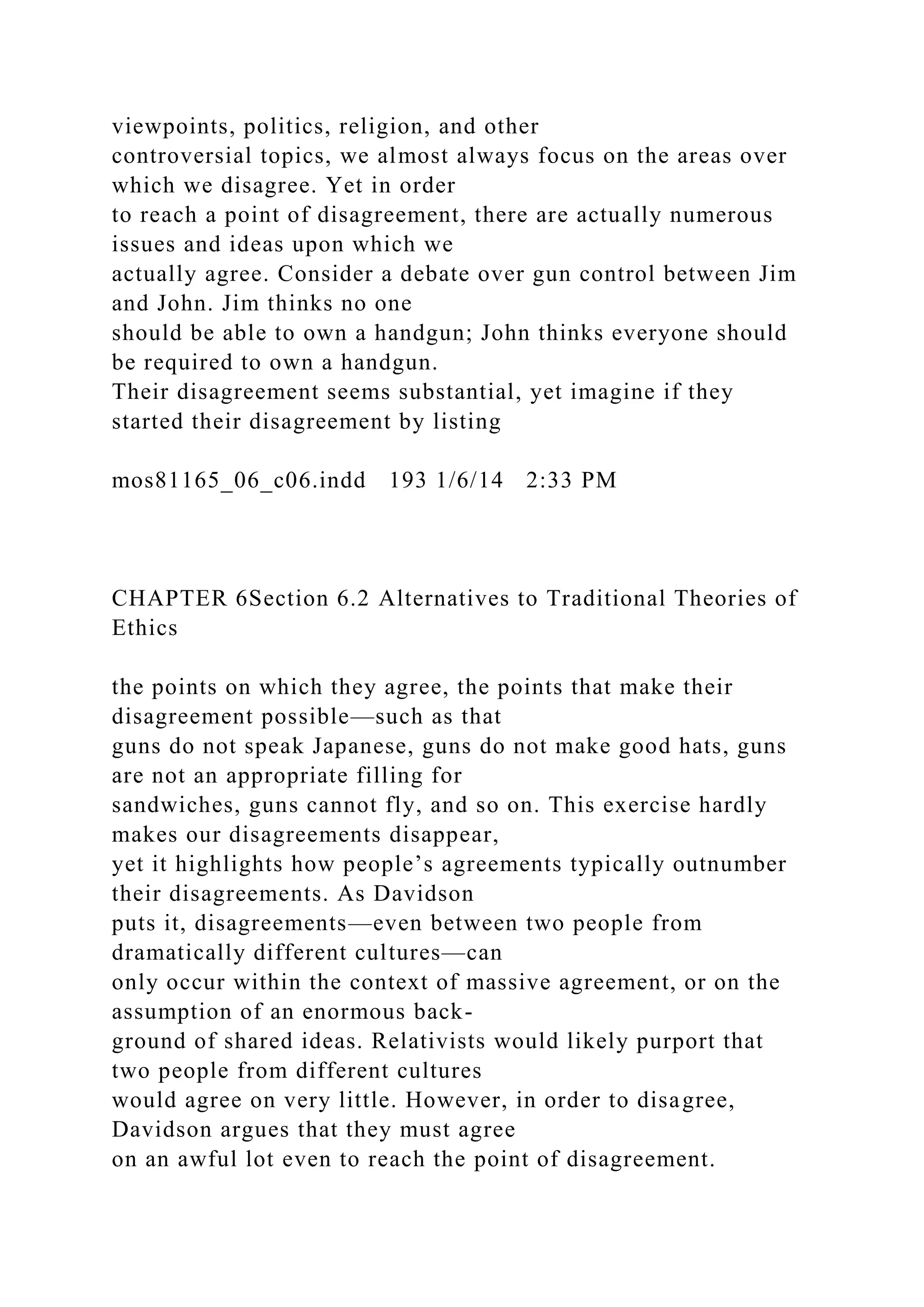 viewpoints, politics, religion, and other
controversial topics, we almost always focus on the areas over
which we disagree. Yet in order
to reach a point of disagreement, there are actually numerous
issues and ideas upon which we
actually agree. Consider a debate over gun control between Jim
and John. Jim thinks no one
should be able to own a handgun; John thinks everyone should
be required to own a handgun.
Their disagreement seems substantial, yet imagine if they
started their disagreement by listing
mos81165_06_c06.indd 193 1/6/14 2:33 PM
CHAPTER 6Section 6.2 Alternatives to Traditional Theories of
Ethics
the points on which they agree, the points that make their
disagreement possible—such as that
guns do not speak Japanese, guns do not make good hats, guns
are not an appropriate filling for
sandwiches, guns cannot fly, and so on. This exercise hardly
makes our disagreements disappear,
yet it highlights how people’s agreements typically outnumber
their disagreements. As Davidson
puts it, disagreements—even between two people from
dramatically different cultures—can
only occur within the context of massive agreement, or on the
assumption of an enormous back-
ground of shared ideas. Relativists would likely purport that
two people from different cultures
would agree on very little. However, in order to disagree,
Davidson argues that they must agree
on an awful lot even to reach the point of disagreement.
 