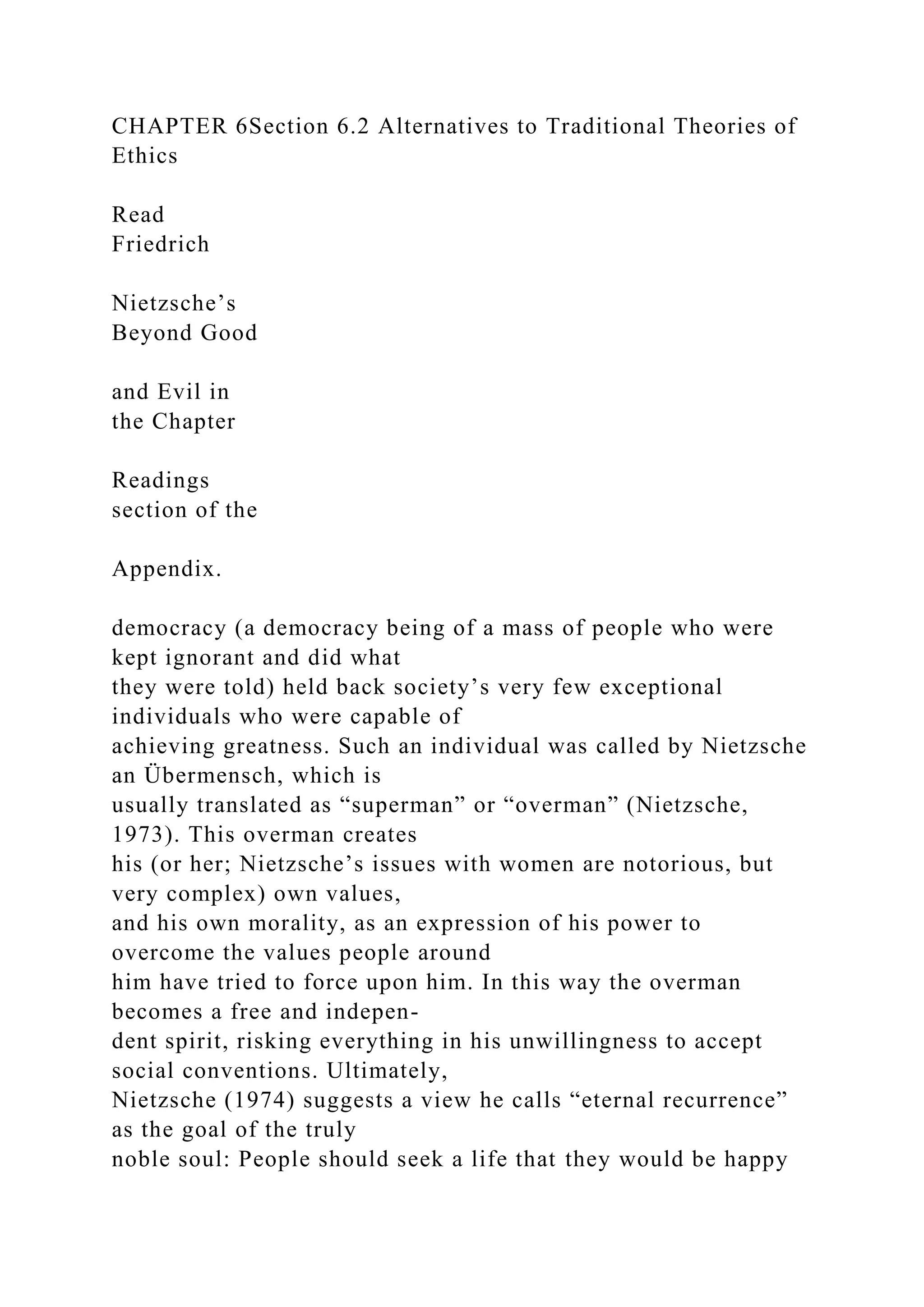 CHAPTER 6Section 6.2 Alternatives to Traditional Theories of
Ethics
Read
Friedrich
Nietzsche’s
Beyond Good
and Evil in
the Chapter
Readings
section of the
Appendix.
democracy (a democracy being of a mass of people who were
kept ignorant and did what
they were told) held back society’s very few exceptional
individuals who were capable of
achieving greatness. Such an individual was called by Nietzsche
an Übermensch, which is
usually translated as “superman” or “overman” (Nietzsche,
1973). This overman creates
his (or her; Nietzsche’s issues with women are notorious, but
very complex) own values,
and his own morality, as an expression of his power to
overcome the values people around
him have tried to force upon him. In this way the overman
becomes a free and indepen-
dent spirit, risking everything in his unwillingness to accept
social conventions. Ultimately,
Nietzsche (1974) suggests a view he calls “eternal recurrence”
as the goal of the truly
noble soul: People should seek a life that they would be happy
 