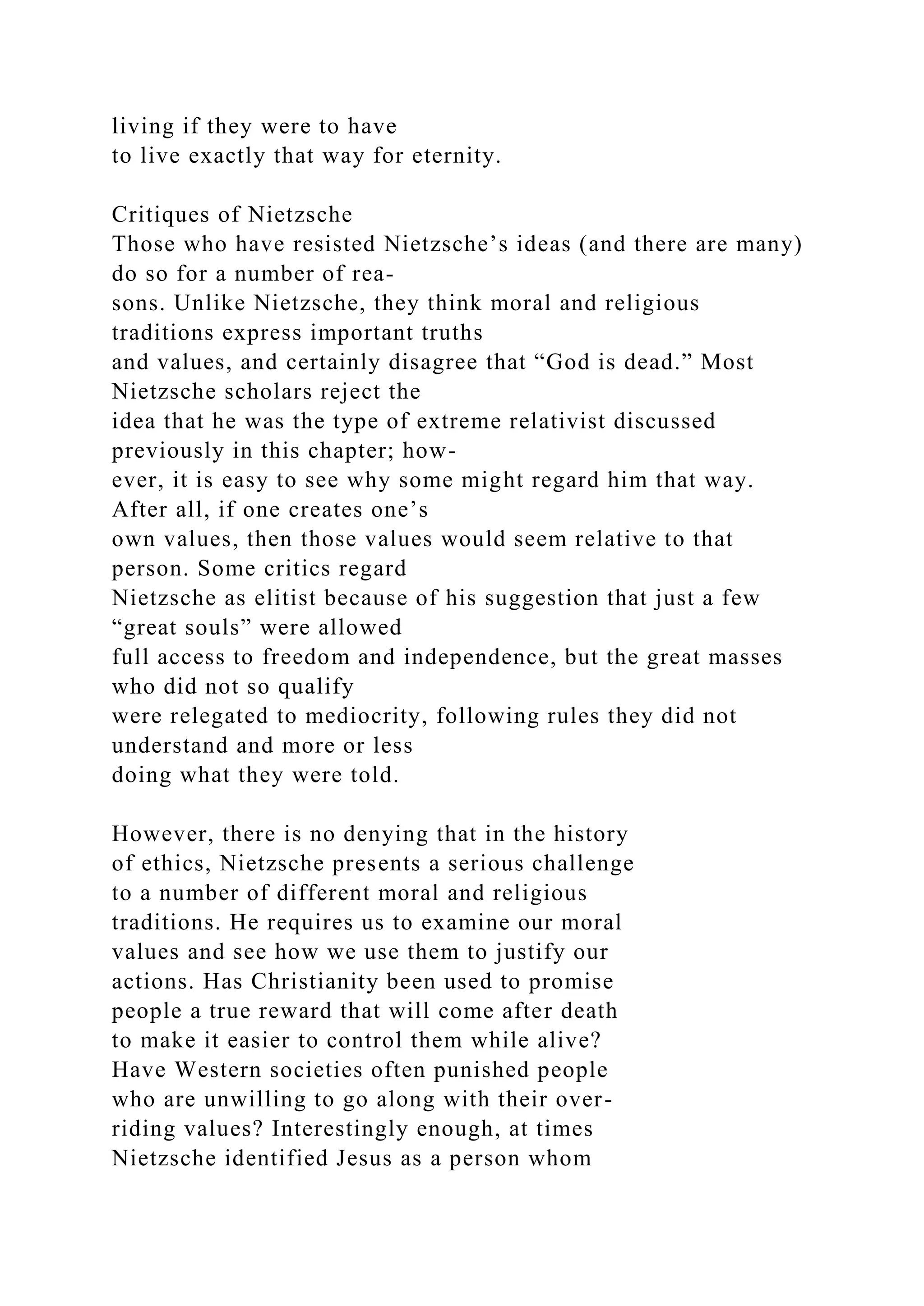 living if they were to have
to live exactly that way for eternity.
Critiques of Nietzsche
Those who have resisted Nietzsche’s ideas (and there are many)
do so for a number of rea-
sons. Unlike Nietzsche, they think moral and religious
traditions express important truths
and values, and certainly disagree that “God is dead.” Most
Nietzsche scholars reject the
idea that he was the type of extreme relativist discussed
previously in this chapter; how-
ever, it is easy to see why some might regard him that way.
After all, if one creates one’s
own values, then those values would seem relative to that
person. Some critics regard
Nietzsche as elitist because of his suggestion that just a few
“great souls” were allowed
full access to freedom and independence, but the great masses
who did not so qualify
were relegated to mediocrity, following rules they did not
understand and more or less
doing what they were told.
However, there is no denying that in the history
of ethics, Nietzsche presents a serious challenge
to a number of different moral and religious
traditions. He requires us to examine our moral
values and see how we use them to justify our
actions. Has Christianity been used to promise
people a true reward that will come after death
to make it easier to control them while alive?
Have Western societies often punished people
who are unwilling to go along with their over-
riding values? Interestingly enough, at times
Nietzsche identified Jesus as a person whom
 