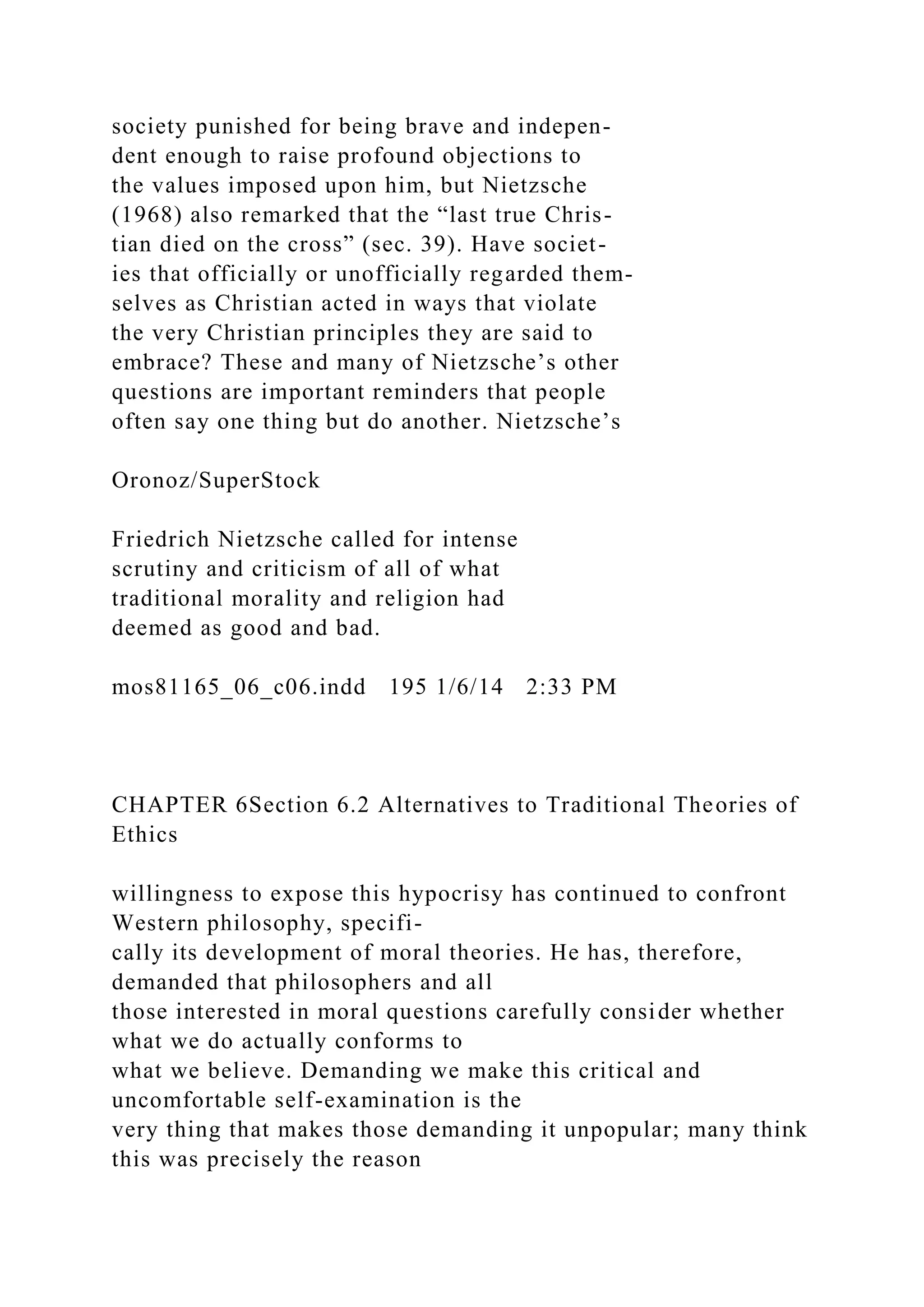 society punished for being brave and indepen-
dent enough to raise profound objections to
the values imposed upon him, but Nietzsche
(1968) also remarked that the “last true Chris-
tian died on the cross” (sec. 39). Have societ-
ies that officially or unofficially regarded them-
selves as Christian acted in ways that violate
the very Christian principles they are said to
embrace? These and many of Nietzsche’s other
questions are important reminders that people
often say one thing but do another. Nietzsche’s
Oronoz/SuperStock
Friedrich Nietzsche called for intense
scrutiny and criticism of all of what
traditional morality and religion had
deemed as good and bad.
mos81165_06_c06.indd 195 1/6/14 2:33 PM
CHAPTER 6Section 6.2 Alternatives to Traditional Theories of
Ethics
willingness to expose this hypocrisy has continued to confront
Western philosophy, specifi-
cally its development of moral theories. He has, therefore,
demanded that philosophers and all
those interested in moral questions carefully consider whether
what we do actually conforms to
what we believe. Demanding we make this critical and
uncomfortable self-examination is the
very thing that makes those demanding it unpopular; many think
this was precisely the reason
 