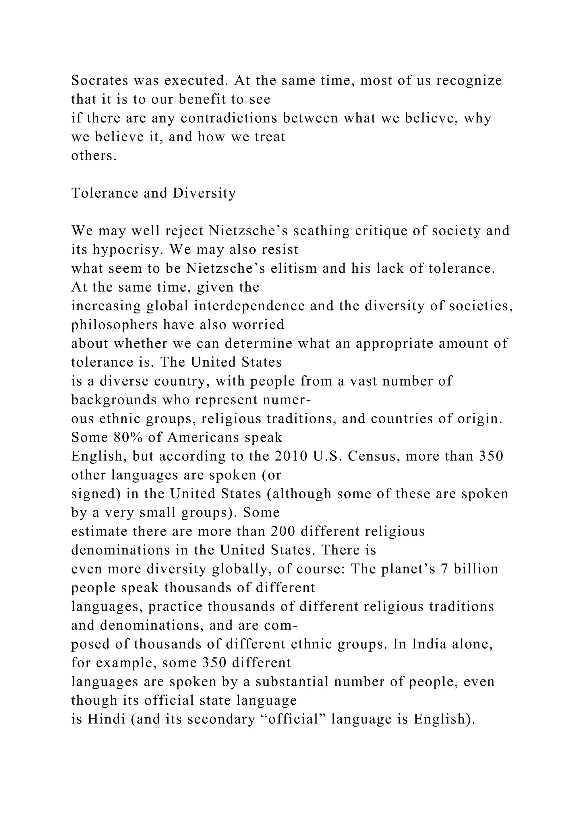 Socrates was executed. At the same time, most of us recognize
that it is to our benefit to see
if there are any contradictions between what we believe, why
we believe it, and how we treat
others.
Tolerance and Diversity
We may well reject Nietzsche’s scathing critique of society and
its hypocrisy. We may also resist
what seem to be Nietzsche’s elitism and his lack of tolerance.
At the same time, given the
increasing global interdependence and the diversity of societies,
philosophers have also worried
about whether we can determine what an appropriate amount of
tolerance is. The United States
is a diverse country, with people from a vast number of
backgrounds who represent numer-
ous ethnic groups, religious traditions, and countries of origin.
Some 80% of Americans speak
English, but according to the 2010 U.S. Census, more than 350
other languages are spoken (or
signed) in the United States (although some of these are spoken
by a very small groups). Some
estimate there are more than 200 different religious
denominations in the United States. There is
even more diversity globally, of course: The planet’s 7 billion
people speak thousands of different
languages, practice thousands of different religious traditions
and denominations, and are com-
posed of thousands of different ethnic groups. In India alone,
for example, some 350 different
languages are spoken by a substantial number of people, even
though its official state language
is Hindi (and its secondary “official” language is English).
 