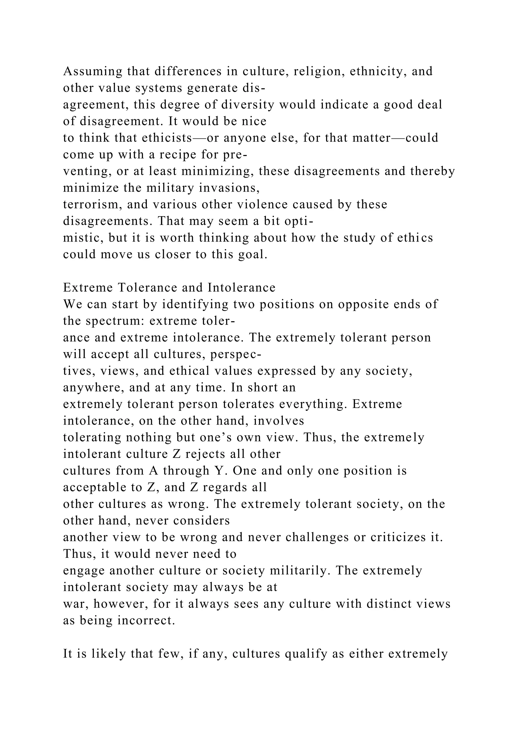 Assuming that differences in culture, religion, ethnicity, and
other value systems generate dis-
agreement, this degree of diversity would indicate a good deal
of disagreement. It would be nice
to think that ethicists—or anyone else, for that matter—could
come up with a recipe for pre-
venting, or at least minimizing, these disagreements and thereby
minimize the military invasions,
terrorism, and various other violence caused by these
disagreements. That may seem a bit opti-
mistic, but it is worth thinking about how the study of ethics
could move us closer to this goal.
Extreme Tolerance and Intolerance
We can start by identifying two positions on opposite ends of
the spectrum: extreme toler-
ance and extreme intolerance. The extremely tolerant person
will accept all cultures, perspec-
tives, views, and ethical values expressed by any society,
anywhere, and at any time. In short an
extremely tolerant person tolerates everything. Extreme
intolerance, on the other hand, involves
tolerating nothing but one’s own view. Thus, the extremely
intolerant culture Z rejects all other
cultures from A through Y. One and only one position is
acceptable to Z, and Z regards all
other cultures as wrong. The extremely tolerant society, on the
other hand, never considers
another view to be wrong and never challenges or criticizes it.
Thus, it would never need to
engage another culture or society militarily. The extremely
intolerant society may always be at
war, however, for it always sees any culture with distinct views
as being incorrect.
It is likely that few, if any, cultures qualify as either extremely
 