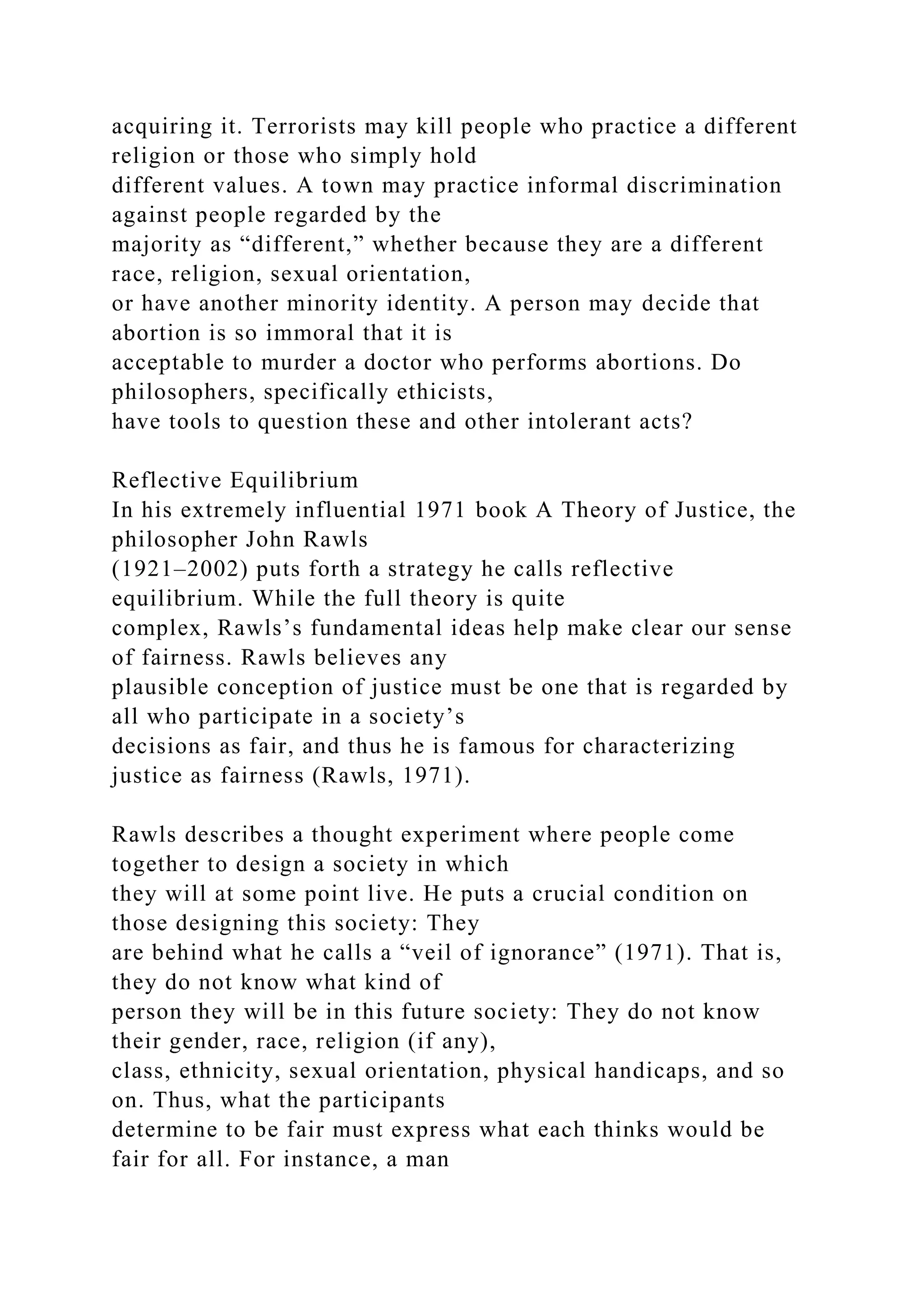 acquiring it. Terrorists may kill people who practice a different
religion or those who simply hold
different values. A town may practice informal discrimination
against people regarded by the
majority as “different,” whether because they are a different
race, religion, sexual orientation,
or have another minority identity. A person may decide that
abortion is so immoral that it is
acceptable to murder a doctor who performs abortions. Do
philosophers, specifically ethicists,
have tools to question these and other intolerant acts?
Reflective Equilibrium
In his extremely influential 1971 book A Theory of Justice, the
philosopher John Rawls
(1921–2002) puts forth a strategy he calls reflective
equilibrium. While the full theory is quite
complex, Rawls’s fundamental ideas help make clear our sense
of fairness. Rawls believes any
plausible conception of justice must be one that is regarded by
all who participate in a society’s
decisions as fair, and thus he is famous for characterizing
justice as fairness (Rawls, 1971).
Rawls describes a thought experiment where people come
together to design a society in which
they will at some point live. He puts a crucial condition on
those designing this society: They
are behind what he calls a “veil of ignorance” (1971). That is,
they do not know what kind of
person they will be in this future society: They do not know
their gender, race, religion (if any),
class, ethnicity, sexual orientation, physical handicaps, and so
on. Thus, what the participants
determine to be fair must express what each thinks would be
fair for all. For instance, a man
 