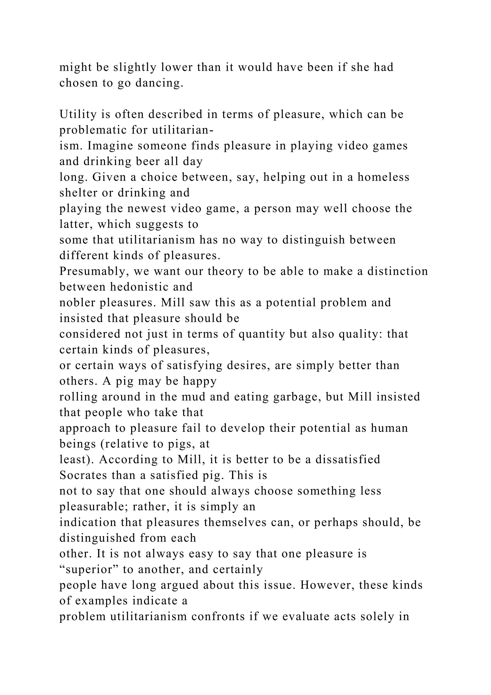 might be slightly lower than it would have been if she had
chosen to go dancing.
Utility is often described in terms of pleasure, which can be
problematic for utilitarian-
ism. Imagine someone finds pleasure in playing video games
and drinking beer all day
long. Given a choice between, say, helping out in a homeless
shelter or drinking and
playing the newest video game, a person may well choose the
latter, which suggests to
some that utilitarianism has no way to distinguish between
different kinds of pleasures.
Presumably, we want our theory to be able to make a distinction
between hedonistic and
nobler pleasures. Mill saw this as a potential problem and
insisted that pleasure should be
considered not just in terms of quantity but also quality: that
certain kinds of pleasures,
or certain ways of satisfying desires, are simply better than
others. A pig may be happy
rolling around in the mud and eating garbage, but Mill insisted
that people who take that
approach to pleasure fail to develop their potential as human
beings (relative to pigs, at
least). According to Mill, it is better to be a dissatisfied
Socrates than a satisfied pig. This is
not to say that one should always choose something less
pleasurable; rather, it is simply an
indication that pleasures themselves can, or perhaps should, be
distinguished from each
other. It is not always easy to say that one pleasure is
“superior” to another, and certainly
people have long argued about this issue. However, these kinds
of examples indicate a
problem utilitarianism confronts if we evaluate acts solely in
 