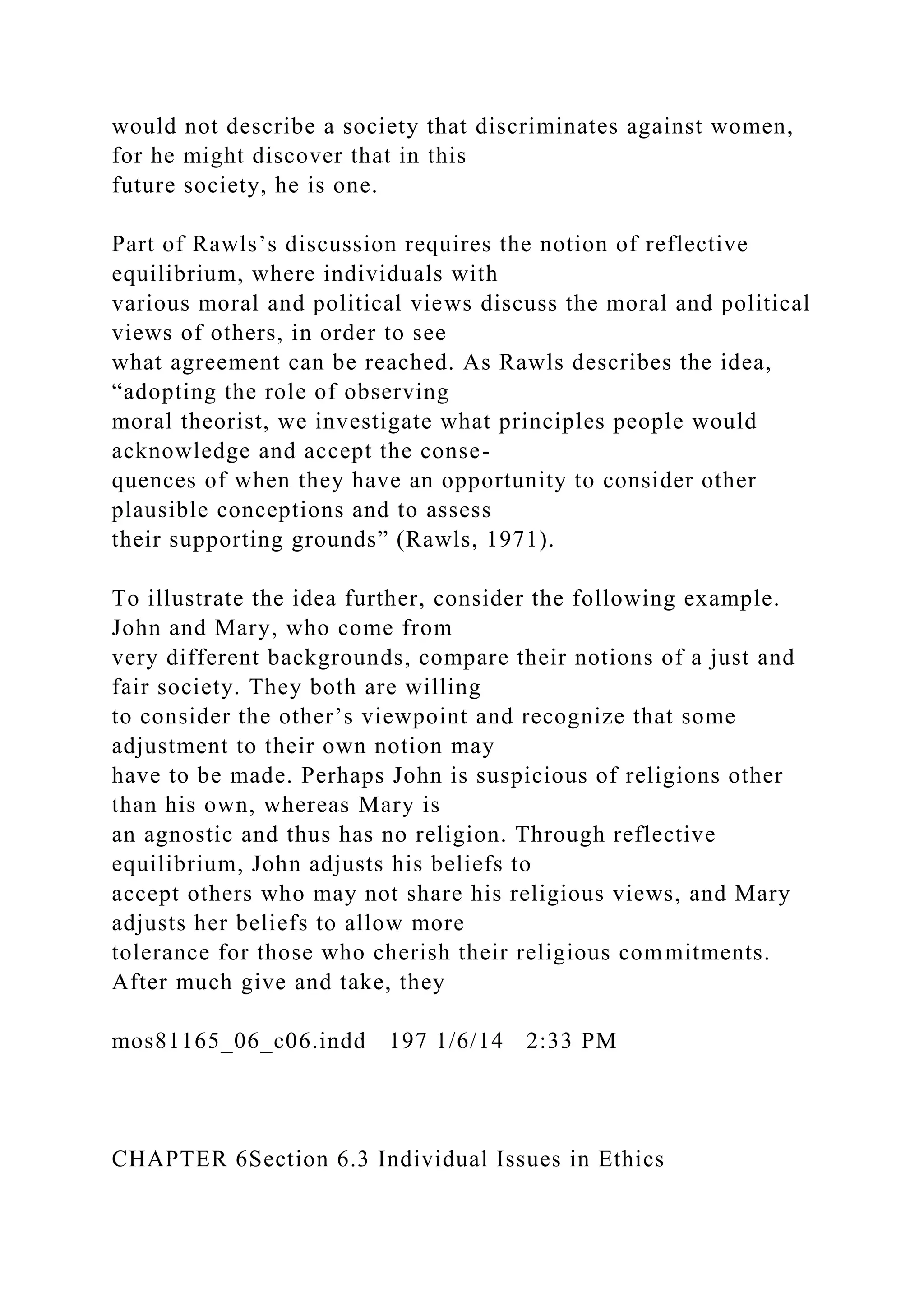 would not describe a society that discriminates against women,
for he might discover that in this
future society, he is one.
Part of Rawls’s discussion requires the notion of reflective
equilibrium, where individuals with
various moral and political views discuss the moral and political
views of others, in order to see
what agreement can be reached. As Rawls describes the idea,
“adopting the role of observing
moral theorist, we investigate what principles people would
acknowledge and accept the conse-
quences of when they have an opportunity to consider other
plausible conceptions and to assess
their supporting grounds” (Rawls, 1971).
To illustrate the idea further, consider the following example.
John and Mary, who come from
very different backgrounds, compare their notions of a just and
fair society. They both are willing
to consider the other’s viewpoint and recognize that some
adjustment to their own notion may
have to be made. Perhaps John is suspicious of religions other
than his own, whereas Mary is
an agnostic and thus has no religion. Through reflective
equilibrium, John adjusts his beliefs to
accept others who may not share his religious views, and Mary
adjusts her beliefs to allow more
tolerance for those who cherish their religious commitments.
After much give and take, they
mos81165_06_c06.indd 197 1/6/14 2:33 PM
CHAPTER 6Section 6.3 Individual Issues in Ethics
 