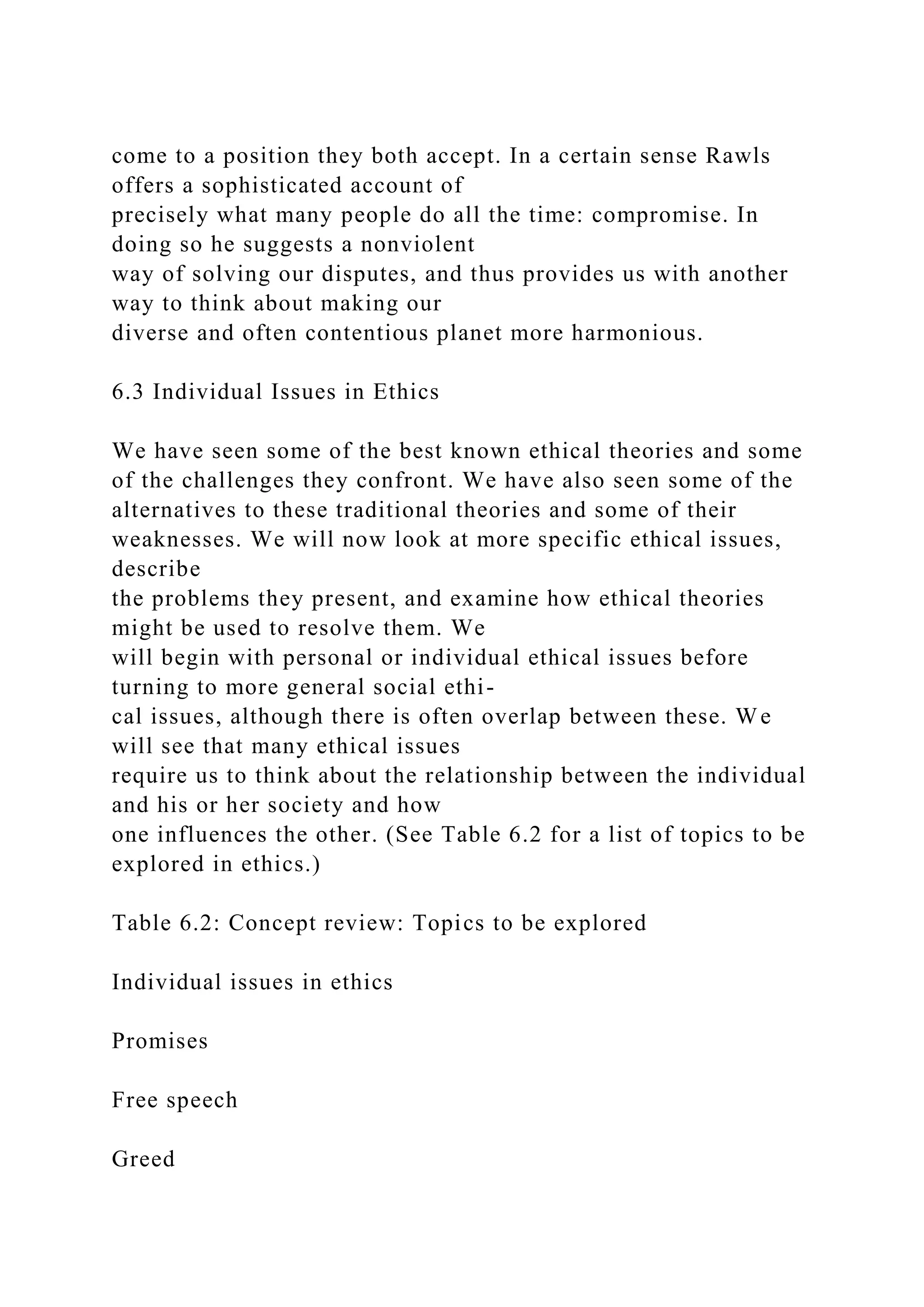 come to a position they both accept. In a certain sense Rawls
offers a sophisticated account of
precisely what many people do all the time: compromise. In
doing so he suggests a nonviolent
way of solving our disputes, and thus provides us with another
way to think about making our
diverse and often contentious planet more harmonious.
6.3 Individual Issues in Ethics
We have seen some of the best known ethical theories and some
of the challenges they confront. We have also seen some of the
alternatives to these traditional theories and some of their
weaknesses. We will now look at more specific ethical issues,
describe
the problems they present, and examine how ethical theories
might be used to resolve them. We
will begin with personal or individual ethical issues before
turning to more general social ethi-
cal issues, although there is often overlap between these. We
will see that many ethical issues
require us to think about the relationship between the individual
and his or her society and how
one influences the other. (See Table 6.2 for a list of topics to be
explored in ethics.)
Table 6.2: Concept review: Topics to be explored
Individual issues in ethics
Promises
Free speech
Greed
 