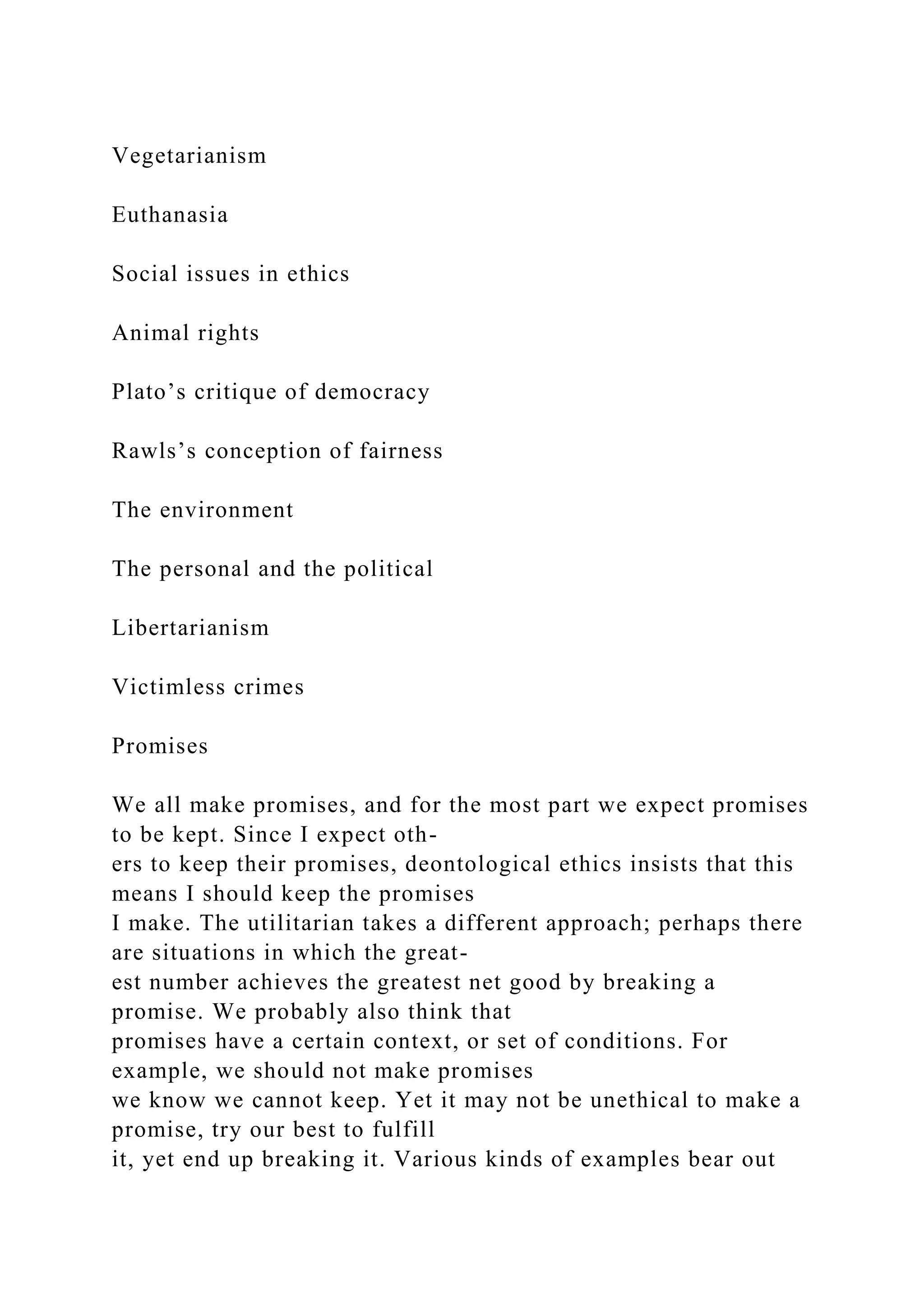 Vegetarianism
Euthanasia
Social issues in ethics
Animal rights
Plato’s critique of democracy
Rawls’s conception of fairness
The environment
The personal and the political
Libertarianism
Victimless crimes
Promises
We all make promises, and for the most part we expect promises
to be kept. Since I expect oth-
ers to keep their promises, deontological ethics insists that this
means I should keep the promises
I make. The utilitarian takes a different approach; perhaps there
are situations in which the great-
est number achieves the greatest net good by breaking a
promise. We probably also think that
promises have a certain context, or set of conditions. For
example, we should not make promises
we know we cannot keep. Yet it may not be unethical to make a
promise, try our best to fulfill
it, yet end up breaking it. Various kinds of examples bear out
 