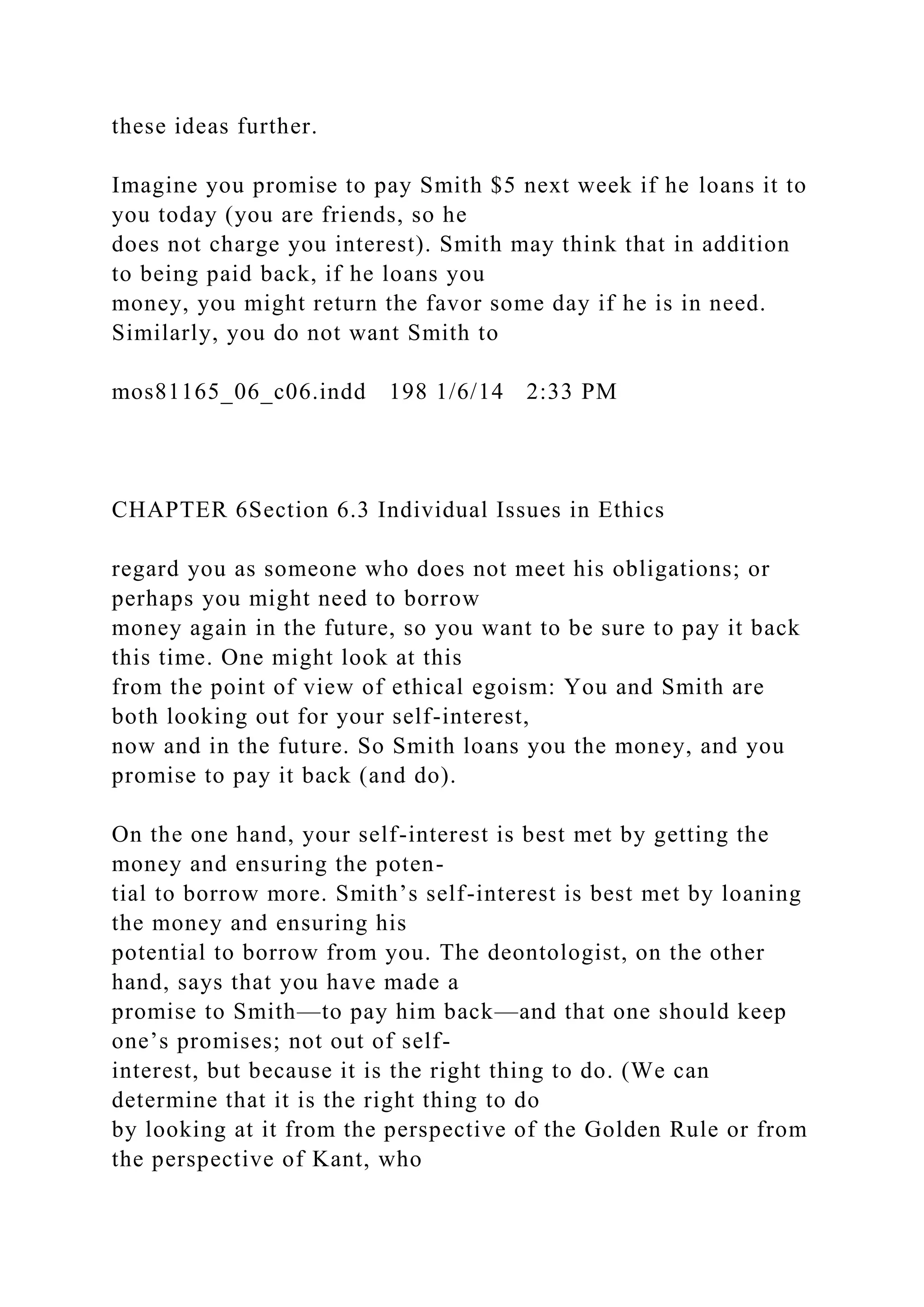these ideas further.
Imagine you promise to pay Smith $5 next week if he loans it to
you today (you are friends, so he
does not charge you interest). Smith may think that in addition
to being paid back, if he loans you
money, you might return the favor some day if he is in need.
Similarly, you do not want Smith to
mos81165_06_c06.indd 198 1/6/14 2:33 PM
CHAPTER 6Section 6.3 Individual Issues in Ethics
regard you as someone who does not meet his obligations; or
perhaps you might need to borrow
money again in the future, so you want to be sure to pay it back
this time. One might look at this
from the point of view of ethical egoism: You and Smith are
both looking out for your self-interest,
now and in the future. So Smith loans you the money, and you
promise to pay it back (and do).
On the one hand, your self-interest is best met by getting the
money and ensuring the poten-
tial to borrow more. Smith’s self-interest is best met by loaning
the money and ensuring his
potential to borrow from you. The deontologist, on the other
hand, says that you have made a
promise to Smith—to pay him back—and that one should keep
one’s promises; not out of self-
interest, but because it is the right thing to do. (We can
determine that it is the right thing to do
by looking at it from the perspective of the Golden Rule or from
the perspective of Kant, who
 