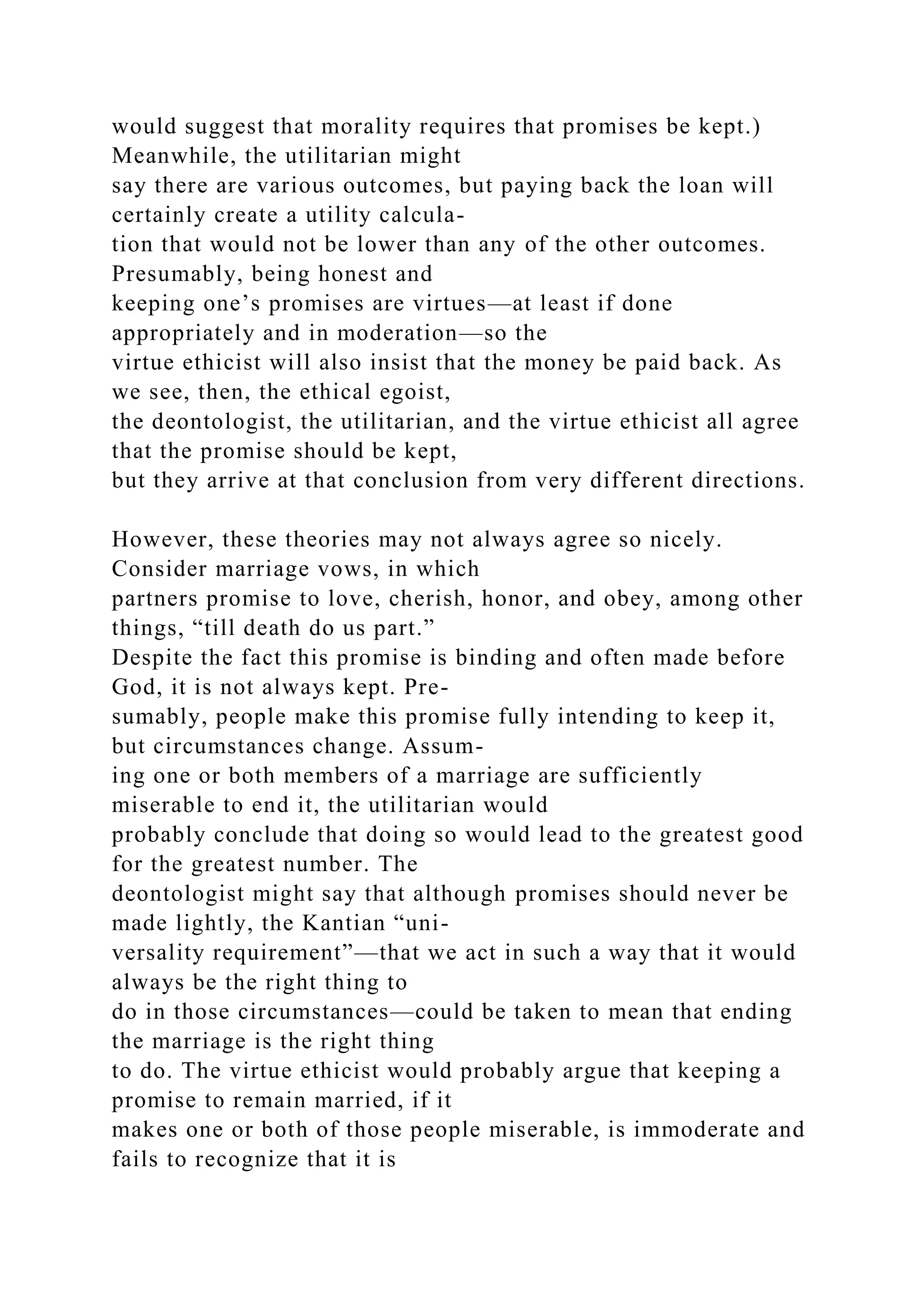 would suggest that morality requires that promises be kept.)
Meanwhile, the utilitarian might
say there are various outcomes, but paying back the loan will
certainly create a utility calcula-
tion that would not be lower than any of the other outcomes.
Presumably, being honest and
keeping one’s promises are virtues—at least if done
appropriately and in moderation—so the
virtue ethicist will also insist that the money be paid back. As
we see, then, the ethical egoist,
the deontologist, the utilitarian, and the virtue ethicist all agree
that the promise should be kept,
but they arrive at that conclusion from very different directions.
However, these theories may not always agree so nicely.
Consider marriage vows, in which
partners promise to love, cherish, honor, and obey, among other
things, “till death do us part.”
Despite the fact this promise is binding and often made before
God, it is not always kept. Pre-
sumably, people make this promise fully intending to keep it,
but circumstances change. Assum-
ing one or both members of a marriage are sufficiently
miserable to end it, the utilitarian would
probably conclude that doing so would lead to the greatest good
for the greatest number. The
deontologist might say that although promises should never be
made lightly, the Kantian “uni-
versality requirement”—that we act in such a way that it would
always be the right thing to
do in those circumstances—could be taken to mean that ending
the marriage is the right thing
to do. The virtue ethicist would probably argue that keeping a
promise to remain married, if it
makes one or both of those people miserable, is immoderate and
fails to recognize that it is
 