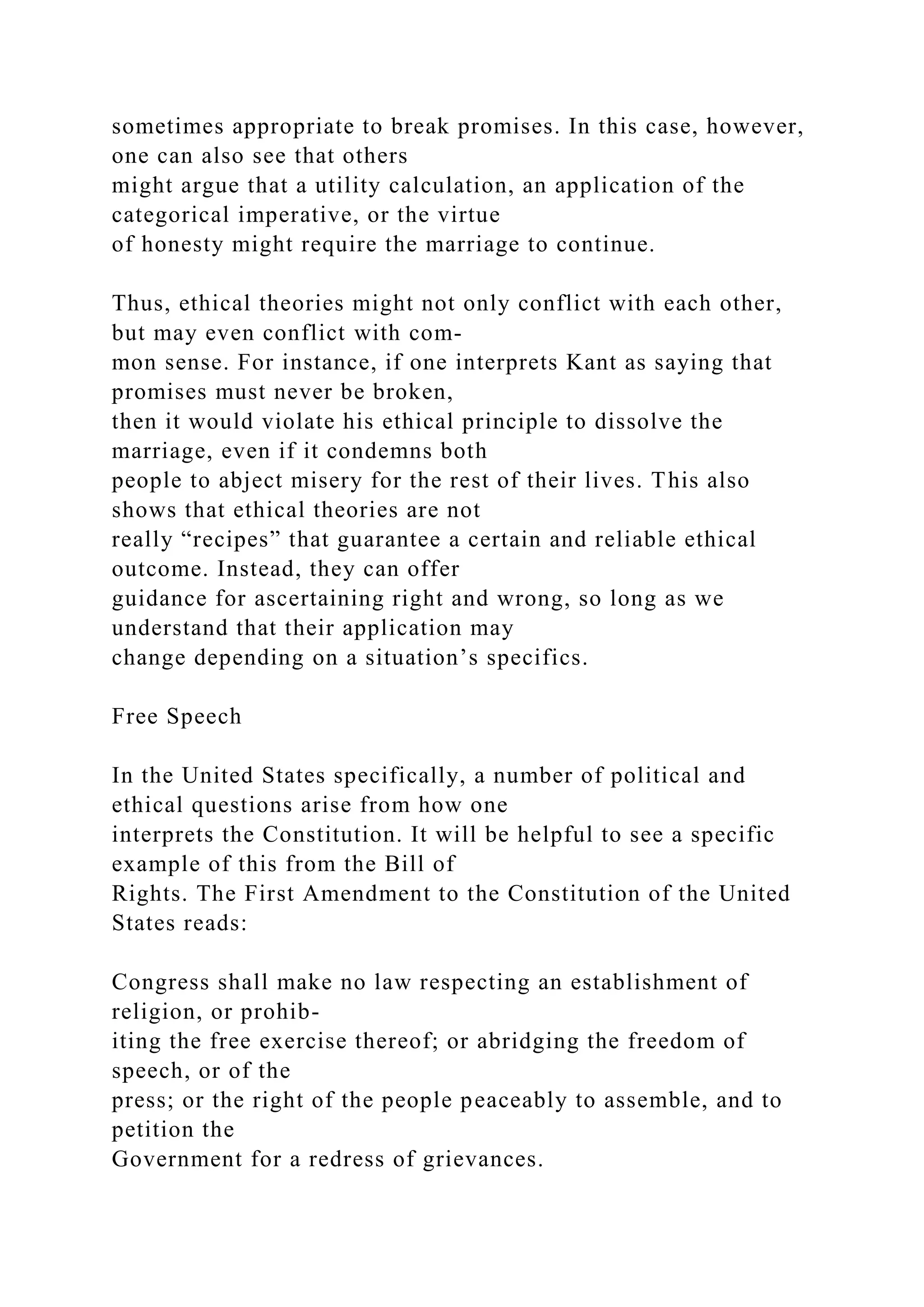 sometimes appropriate to break promises. In this case, however,
one can also see that others
might argue that a utility calculation, an application of the
categorical imperative, or the virtue
of honesty might require the marriage to continue.
Thus, ethical theories might not only conflict with each other,
but may even conflict with com-
mon sense. For instance, if one interprets Kant as saying that
promises must never be broken,
then it would violate his ethical principle to dissolve the
marriage, even if it condemns both
people to abject misery for the rest of their lives. This also
shows that ethical theories are not
really “recipes” that guarantee a certain and reliable ethical
outcome. Instead, they can offer
guidance for ascertaining right and wrong, so long as we
understand that their application may
change depending on a situation’s specifics.
Free Speech
In the United States specifically, a number of political and
ethical questions arise from how one
interprets the Constitution. It will be helpful to see a specific
example of this from the Bill of
Rights. The First Amendment to the Constitution of the United
States reads:
Congress shall make no law respecting an establishment of
religion, or prohib-
iting the free exercise thereof; or abridging the freedom of
speech, or of the
press; or the right of the people peaceably to assemble, and to
petition the
Government for a redress of grievances.
 