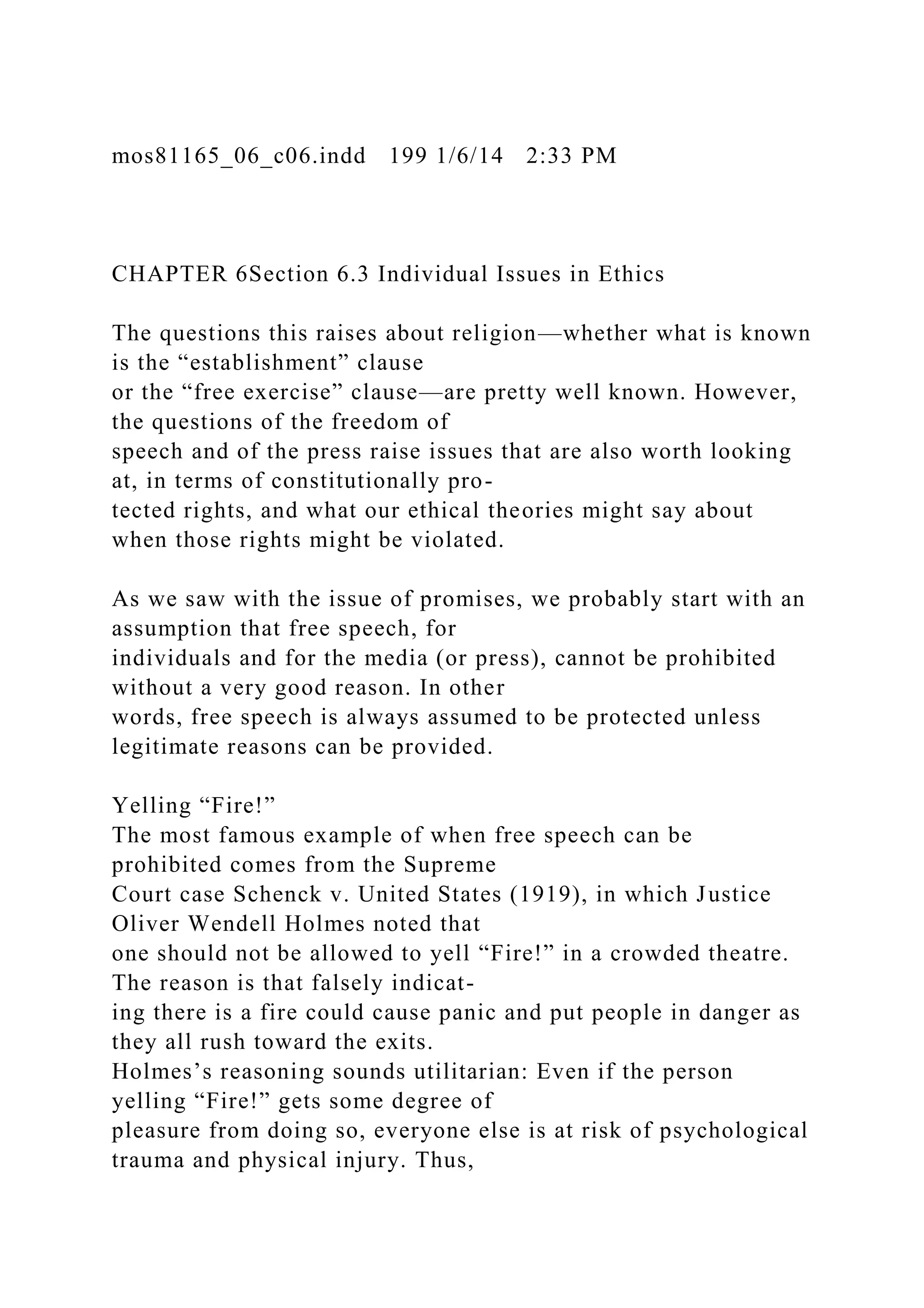 mos81165_06_c06.indd 199 1/6/14 2:33 PM
CHAPTER 6Section 6.3 Individual Issues in Ethics
The questions this raises about religion—whether what is known
is the “establishment” clause
or the “free exercise” clause—are pretty well known. However,
the questions of the freedom of
speech and of the press raise issues that are also worth looking
at, in terms of constitutionally pro-
tected rights, and what our ethical theories might say about
when those rights might be violated.
As we saw with the issue of promises, we probably start with an
assumption that free speech, for
individuals and for the media (or press), cannot be prohibited
without a very good reason. In other
words, free speech is always assumed to be protected unless
legitimate reasons can be provided.
Yelling “Fire!”
The most famous example of when free speech can be
prohibited comes from the Supreme
Court case Schenck v. United States (1919), in which Justice
Oliver Wendell Holmes noted that
one should not be allowed to yell “Fire!” in a crowded theatre.
The reason is that falsely indicat-
ing there is a fire could cause panic and put people in danger as
they all rush toward the exits.
Holmes’s reasoning sounds utilitarian: Even if the person
yelling “Fire!” gets some degree of
pleasure from doing so, everyone else is at risk of psychological
trauma and physical injury. Thus,
 