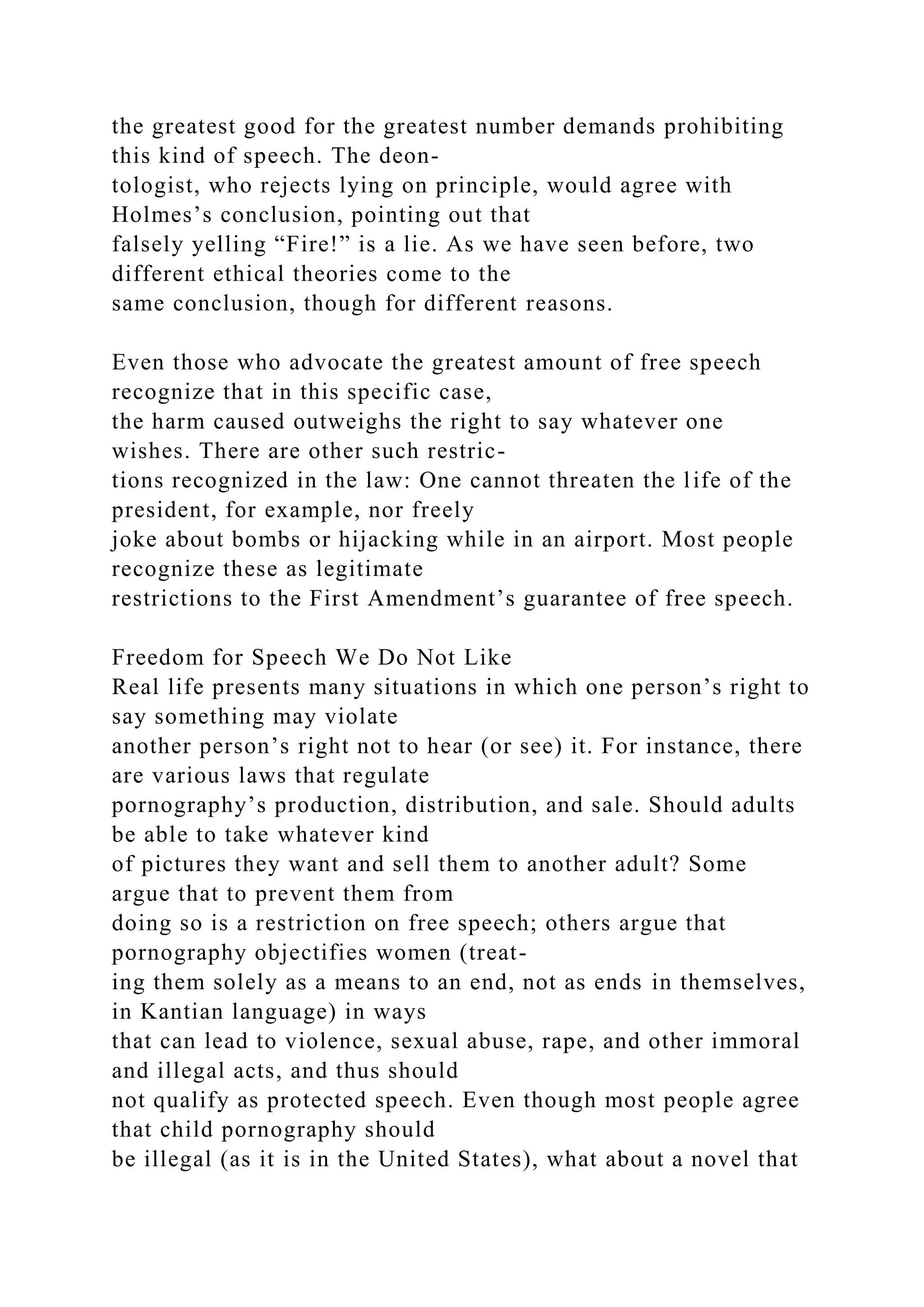 the greatest good for the greatest number demands prohibiting
this kind of speech. The deon-
tologist, who rejects lying on principle, would agree with
Holmes’s conclusion, pointing out that
falsely yelling “Fire!” is a lie. As we have seen before, two
different ethical theories come to the
same conclusion, though for different reasons.
Even those who advocate the greatest amount of free speech
recognize that in this specific case,
the harm caused outweighs the right to say whatever one
wishes. There are other such restric-
tions recognized in the law: One cannot threaten the life of the
president, for example, nor freely
joke about bombs or hijacking while in an airport. Most people
recognize these as legitimate
restrictions to the First Amendment’s guarantee of free speech.
Freedom for Speech We Do Not Like
Real life presents many situations in which one person’s right to
say something may violate
another person’s right not to hear (or see) it. For instance, there
are various laws that regulate
pornography’s production, distribution, and sale. Should adults
be able to take whatever kind
of pictures they want and sell them to another adult? Some
argue that to prevent them from
doing so is a restriction on free speech; others argue that
pornography objectifies women (treat-
ing them solely as a means to an end, not as ends in themselves,
in Kantian language) in ways
that can lead to violence, sexual abuse, rape, and other immoral
and illegal acts, and thus should
not qualify as protected speech. Even though most people agree
that child pornography should
be illegal (as it is in the United States), what about a novel that
 
