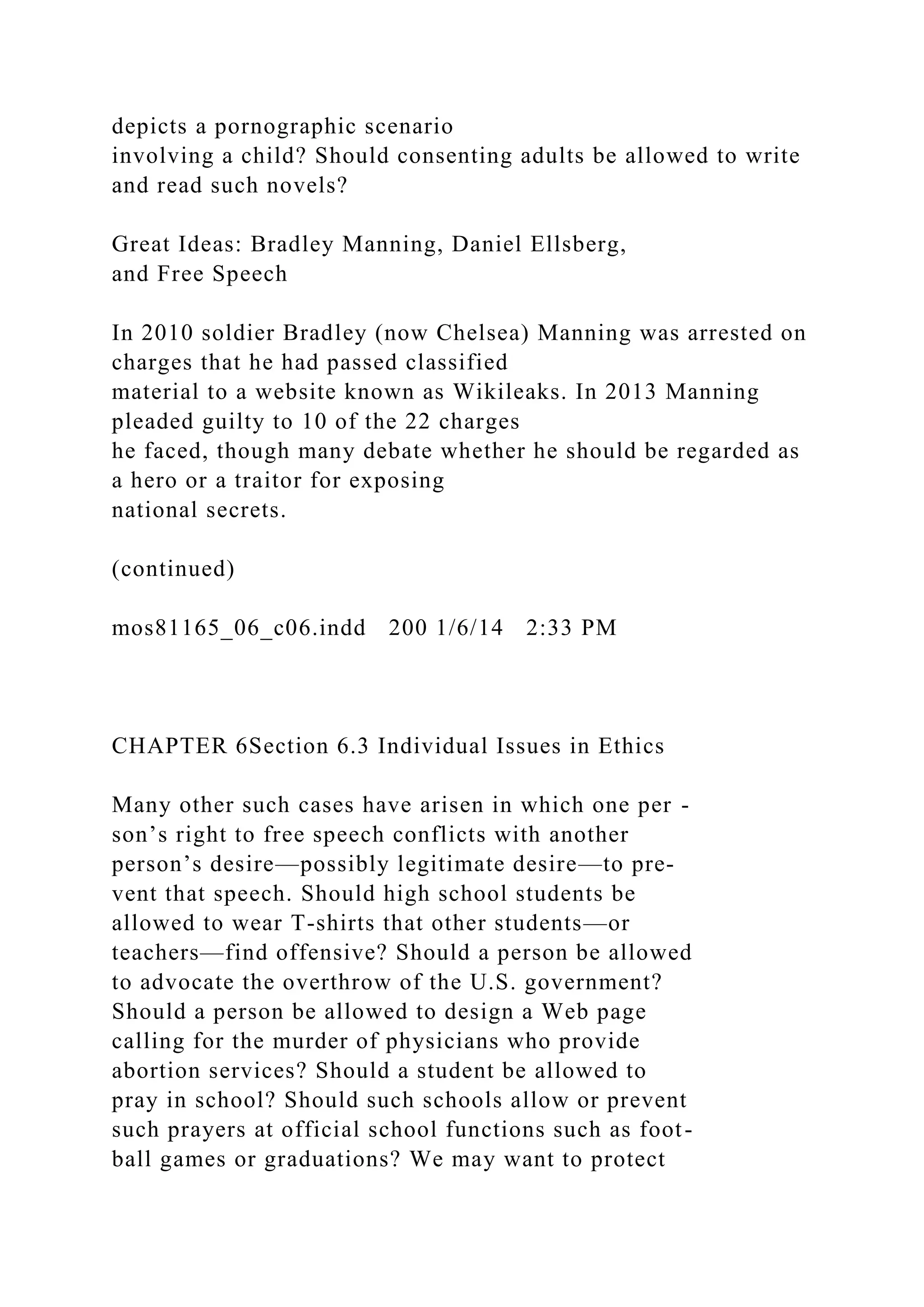 depicts a pornographic scenario
involving a child? Should consenting adults be allowed to write
and read such novels?
Great Ideas: Bradley Manning, Daniel Ellsberg,
and Free Speech
In 2010 soldier Bradley (now Chelsea) Manning was arrested on
charges that he had passed classified
material to a website known as Wikileaks. In 2013 Manning
pleaded guilty to 10 of the 22 charges
he faced, though many debate whether he should be regarded as
a hero or a traitor for exposing
national secrets.
(continued)
mos81165_06_c06.indd 200 1/6/14 2:33 PM
CHAPTER 6Section 6.3 Individual Issues in Ethics
Many other such cases have arisen in which one per -
son’s right to free speech conflicts with another
person’s desire—possibly legitimate desire—to pre-
vent that speech. Should high school students be
allowed to wear T-shirts that other students—or
teachers—find offensive? Should a person be allowed
to advocate the overthrow of the U.S. government?
Should a person be allowed to design a Web page
calling for the murder of physicians who provide
abortion services? Should a student be allowed to
pray in school? Should such schools allow or prevent
such prayers at official school functions such as foot-
ball games or graduations? We may want to protect
 