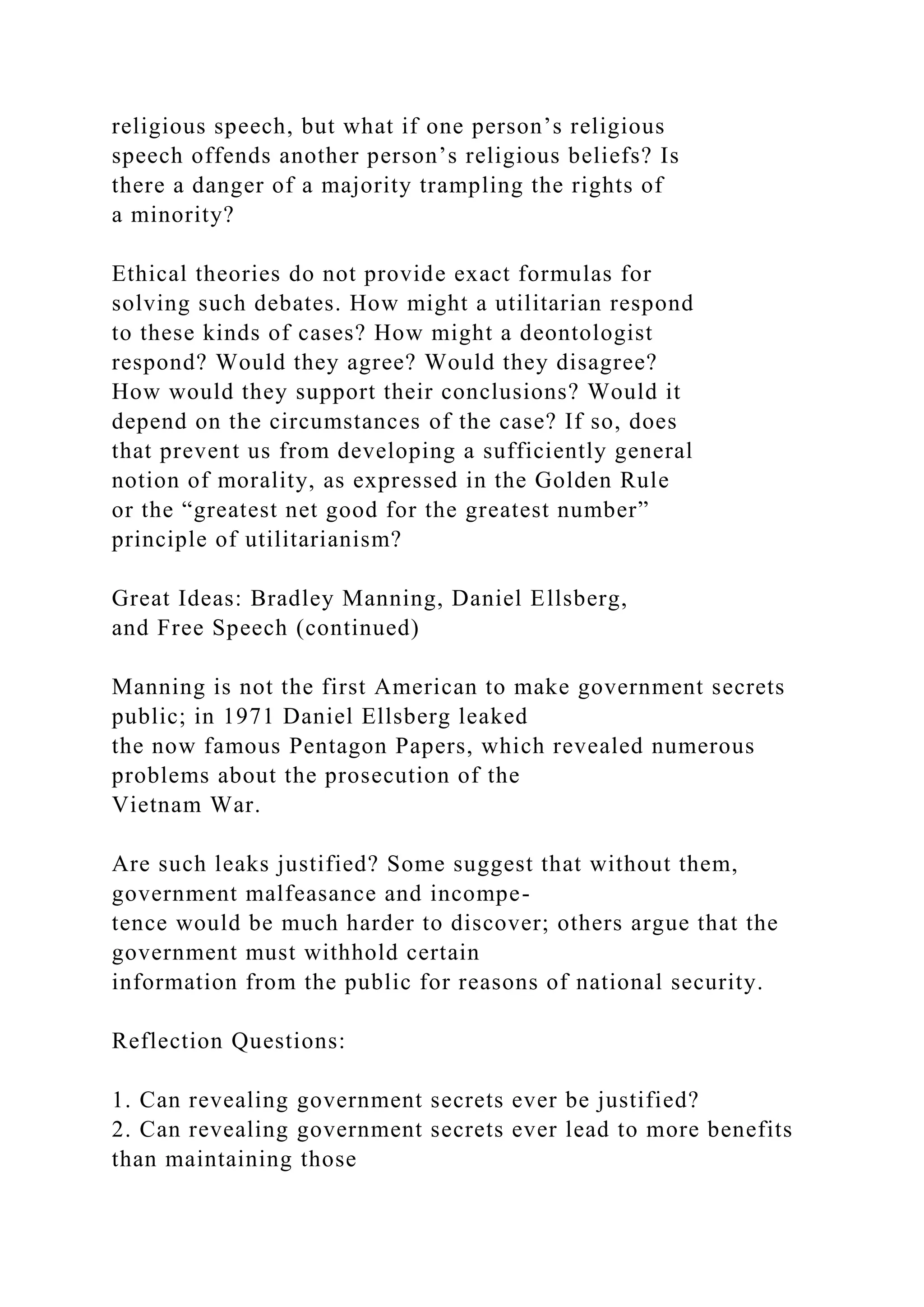 religious speech, but what if one person’s religious
speech offends another person’s religious beliefs? Is
there a danger of a majority trampling the rights of
a minority?
Ethical theories do not provide exact formulas for
solving such debates. How might a utilitarian respond
to these kinds of cases? How might a deontologist
respond? Would they agree? Would they disagree?
How would they support their conclusions? Would it
depend on the circumstances of the case? If so, does
that prevent us from developing a sufficiently general
notion of morality, as expressed in the Golden Rule
or the “greatest net good for the greatest number”
principle of utilitarianism?
Great Ideas: Bradley Manning, Daniel Ellsberg,
and Free Speech (continued)
Manning is not the first American to make government secrets
public; in 1971 Daniel Ellsberg leaked
the now famous Pentagon Papers, which revealed numerous
problems about the prosecution of the
Vietnam War.
Are such leaks justified? Some suggest that without them,
government malfeasance and incompe-
tence would be much harder to discover; others argue that the
government must withhold certain
information from the public for reasons of national security.
Reflection Questions:
1. Can revealing government secrets ever be justified?
2. Can revealing government secrets ever lead to more benefits
than maintaining those
 
