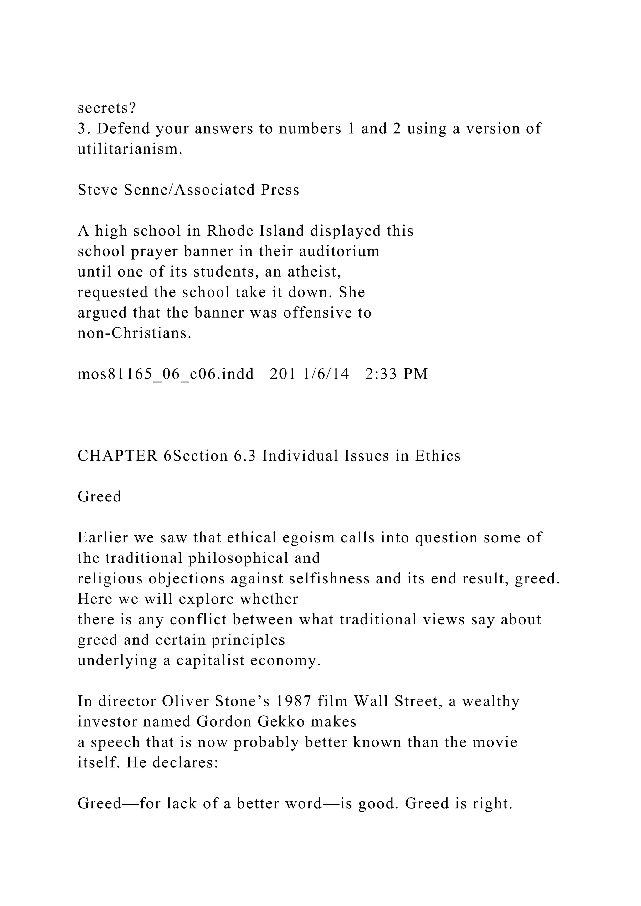 secrets?
3. Defend your answers to numbers 1 and 2 using a version of
utilitarianism.
Steve Senne/Associated Press
A high school in Rhode Island displayed this
school prayer banner in their auditorium
until one of its students, an atheist,
requested the school take it down. She
argued that the banner was offensive to
non-Christians.
mos81165_06_c06.indd 201 1/6/14 2:33 PM
CHAPTER 6Section 6.3 Individual Issues in Ethics
Greed
Earlier we saw that ethical egoism calls into question some of
the traditional philosophical and
religious objections against selfishness and its end result, greed.
Here we will explore whether
there is any conflict between what traditional views say about
greed and certain principles
underlying a capitalist economy.
In director Oliver Stone’s 1987 film Wall Street, a wealthy
investor named Gordon Gekko makes
a speech that is now probably better known than the movie
itself. He declares:
Greed—for lack of a better word—is good. Greed is right.
 