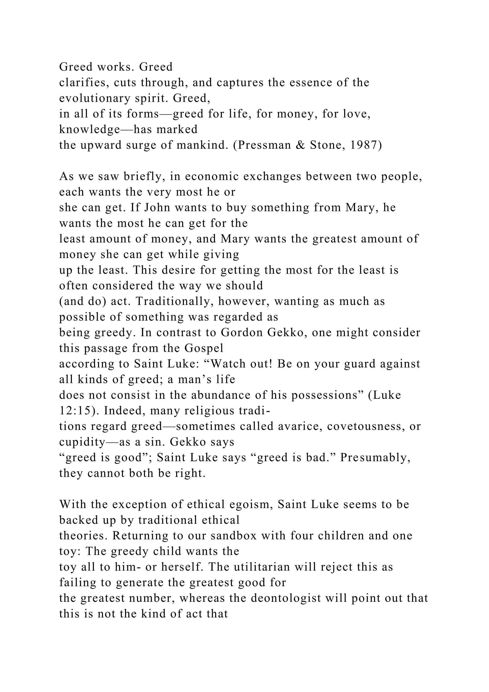 Greed works. Greed
clarifies, cuts through, and captures the essence of the
evolutionary spirit. Greed,
in all of its forms—greed for life, for money, for love,
knowledge—has marked
the upward surge of mankind. (Pressman & Stone, 1987)
As we saw briefly, in economic exchanges between two people,
each wants the very most he or
she can get. If John wants to buy something from Mary, he
wants the most he can get for the
least amount of money, and Mary wants the greatest amount of
money she can get while giving
up the least. This desire for getting the most for the least is
often considered the way we should
(and do) act. Traditionally, however, wanting as much as
possible of something was regarded as
being greedy. In contrast to Gordon Gekko, one might consider
this passage from the Gospel
according to Saint Luke: “Watch out! Be on your guard against
all kinds of greed; a man’s life
does not consist in the abundance of his possessions” (Luke
12:15). Indeed, many religious tradi-
tions regard greed—sometimes called avarice, covetousness, or
cupidity—as a sin. Gekko says
“greed is good”; Saint Luke says “greed is bad.” Presumably,
they cannot both be right.
With the exception of ethical egoism, Saint Luke seems to be
backed up by traditional ethical
theories. Returning to our sandbox with four children and one
toy: The greedy child wants the
toy all to him- or herself. The utilitarian will reject this as
failing to generate the greatest good for
the greatest number, whereas the deontologist will point out that
this is not the kind of act that
 