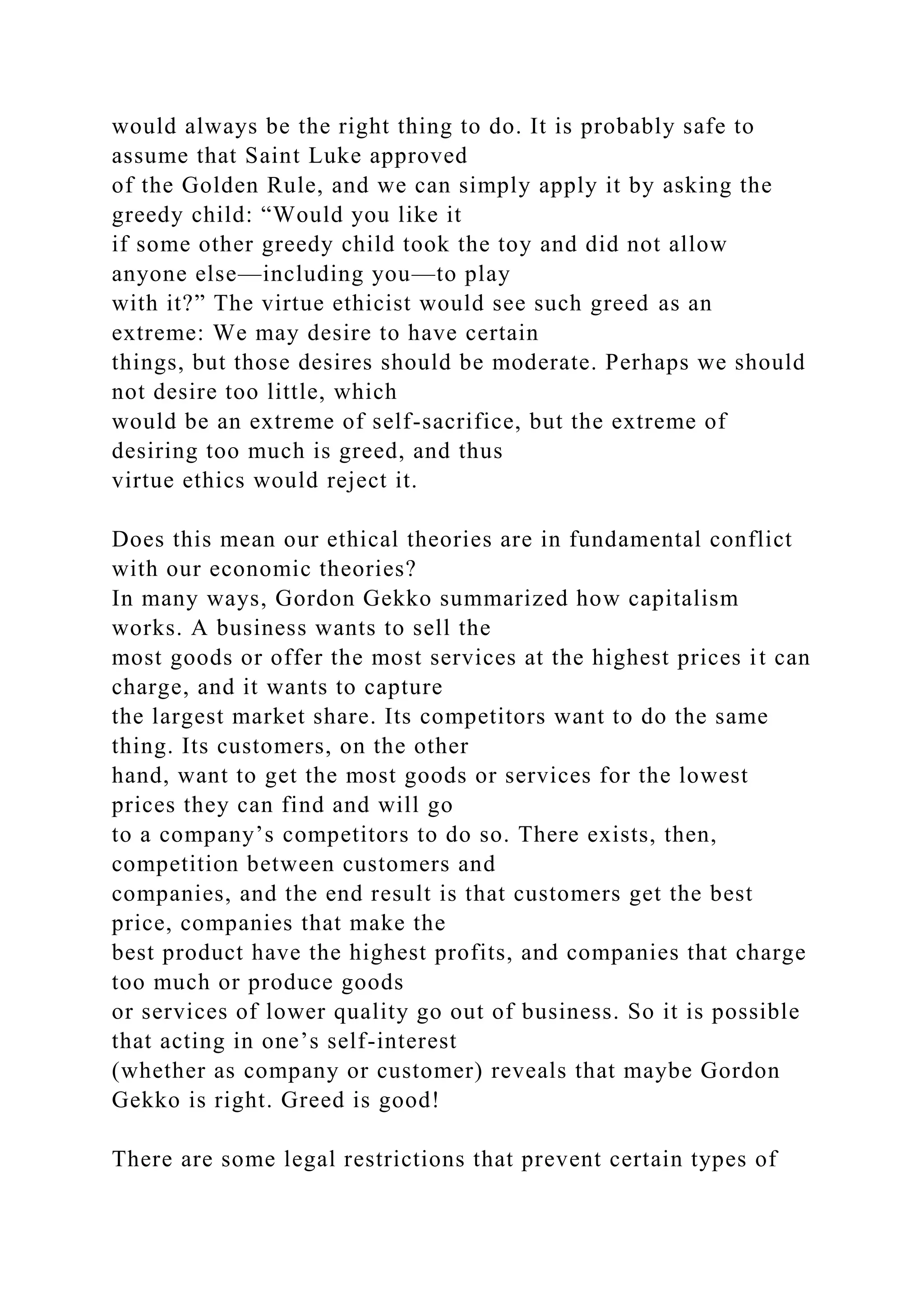 would always be the right thing to do. It is probably safe to
assume that Saint Luke approved
of the Golden Rule, and we can simply apply it by asking the
greedy child: “Would you like it
if some other greedy child took the toy and did not allow
anyone else—including you—to play
with it?” The virtue ethicist would see such greed as an
extreme: We may desire to have certain
things, but those desires should be moderate. Perhaps we should
not desire too little, which
would be an extreme of self-sacrifice, but the extreme of
desiring too much is greed, and thus
virtue ethics would reject it.
Does this mean our ethical theories are in fundamental conflict
with our economic theories?
In many ways, Gordon Gekko summarized how capitalism
works. A business wants to sell the
most goods or offer the most services at the highest prices it can
charge, and it wants to capture
the largest market share. Its competitors want to do the same
thing. Its customers, on the other
hand, want to get the most goods or services for the lowest
prices they can find and will go
to a company’s competitors to do so. There exists, then,
competition between customers and
companies, and the end result is that customers get the best
price, companies that make the
best product have the highest profits, and companies that charge
too much or produce goods
or services of lower quality go out of business. So it is possible
that acting in one’s self-interest
(whether as company or customer) reveals that maybe Gordon
Gekko is right. Greed is good!
There are some legal restrictions that prevent certain types of
 