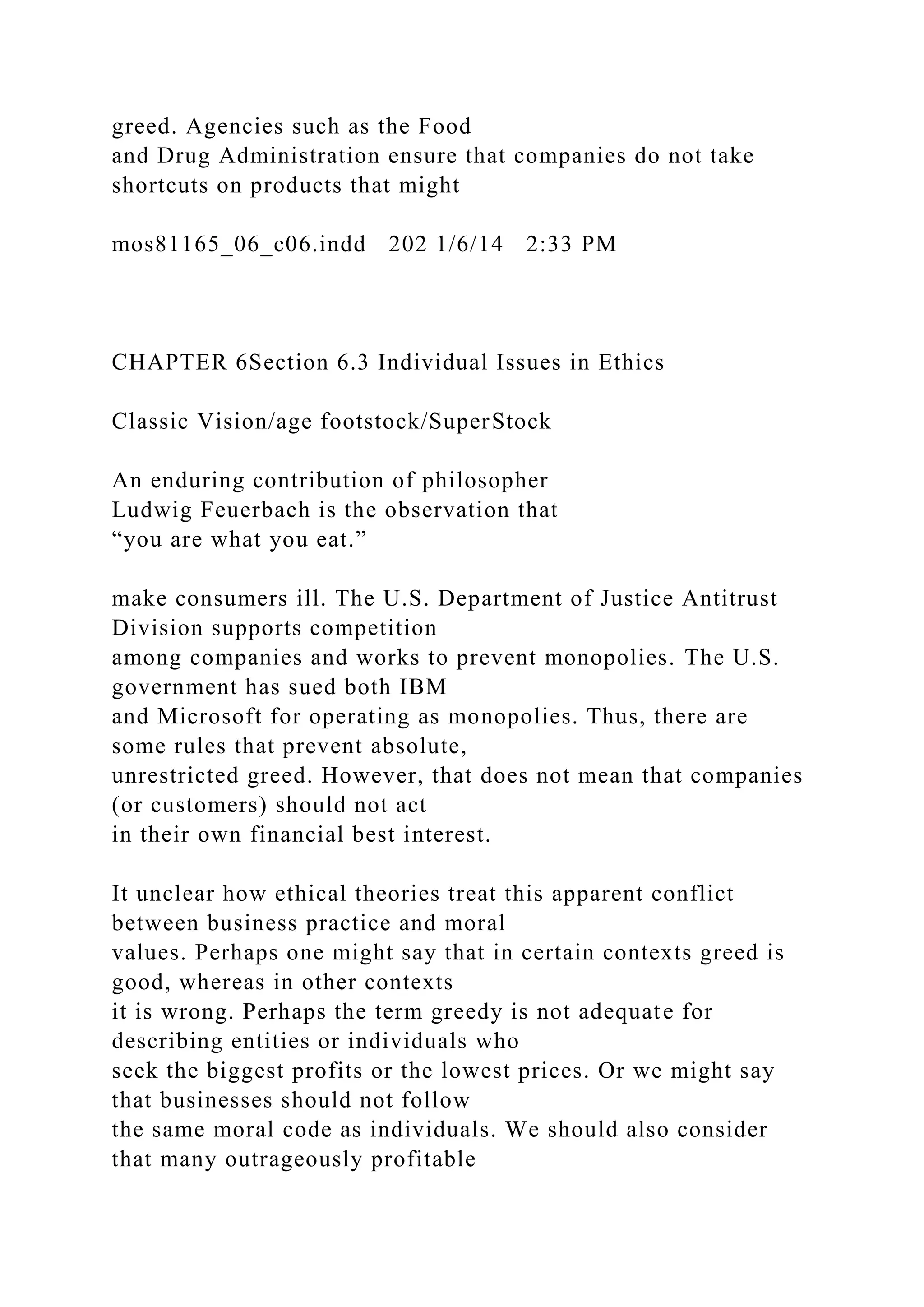 greed. Agencies such as the Food
and Drug Administration ensure that companies do not take
shortcuts on products that might
mos81165_06_c06.indd 202 1/6/14 2:33 PM
CHAPTER 6Section 6.3 Individual Issues in Ethics
Classic Vision/age footstock/SuperStock
An enduring contribution of philosopher
Ludwig Feuerbach is the observation that
“you are what you eat.”
make consumers ill. The U.S. Department of Justice Antitrust
Division supports competition
among companies and works to prevent monopolies. The U.S.
government has sued both IBM
and Microsoft for operating as monopolies. Thus, there are
some rules that prevent absolute,
unrestricted greed. However, that does not mean that companies
(or customers) should not act
in their own financial best interest.
It unclear how ethical theories treat this apparent conflict
between business practice and moral
values. Perhaps one might say that in certain contexts greed is
good, whereas in other contexts
it is wrong. Perhaps the term greedy is not adequate for
describing entities or individuals who
seek the biggest profits or the lowest prices. Or we might say
that businesses should not follow
the same moral code as individuals. We should also consider
that many outrageously profitable
 