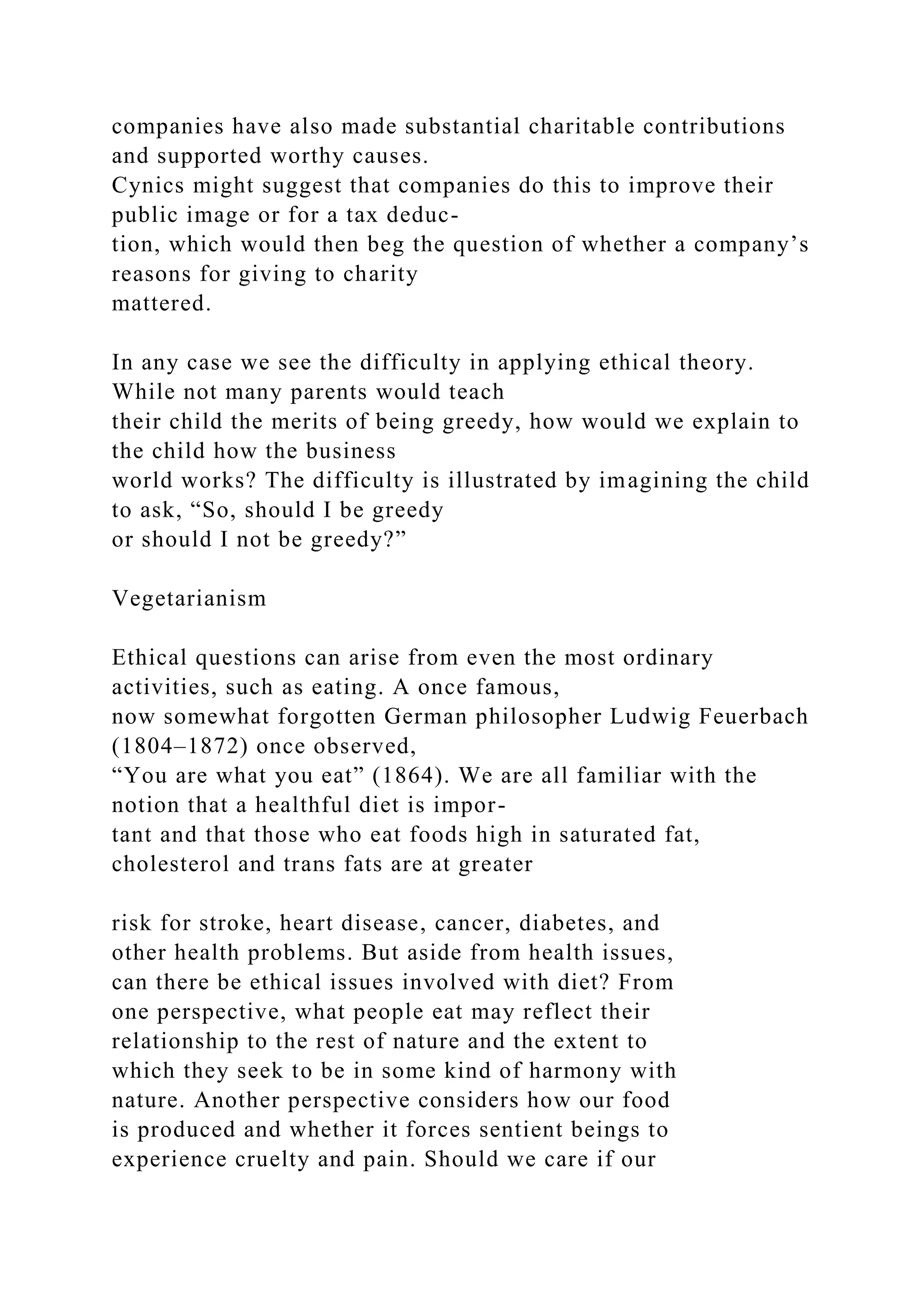 companies have also made substantial charitable contributions
and supported worthy causes.
Cynics might suggest that companies do this to improve their
public image or for a tax deduc-
tion, which would then beg the question of whether a company’s
reasons for giving to charity
mattered.
In any case we see the difficulty in applying ethical theory.
While not many parents would teach
their child the merits of being greedy, how would we explain to
the child how the business
world works? The difficulty is illustrated by imagining the child
to ask, “So, should I be greedy
or should I not be greedy?”
Vegetarianism
Ethical questions can arise from even the most ordinary
activities, such as eating. A once famous,
now somewhat forgotten German philosopher Ludwig Feuerbach
(1804–1872) once observed,
“You are what you eat” (1864). We are all familiar with the
notion that a healthful diet is impor-
tant and that those who eat foods high in saturated fat,
cholesterol and trans fats are at greater
risk for stroke, heart disease, cancer, diabetes, and
other health problems. But aside from health issues,
can there be ethical issues involved with diet? From
one perspective, what people eat may reflect their
relationship to the rest of nature and the extent to
which they seek to be in some kind of harmony with
nature. Another perspective considers how our food
is produced and whether it forces sentient beings to
experience cruelty and pain. Should we care if our
 