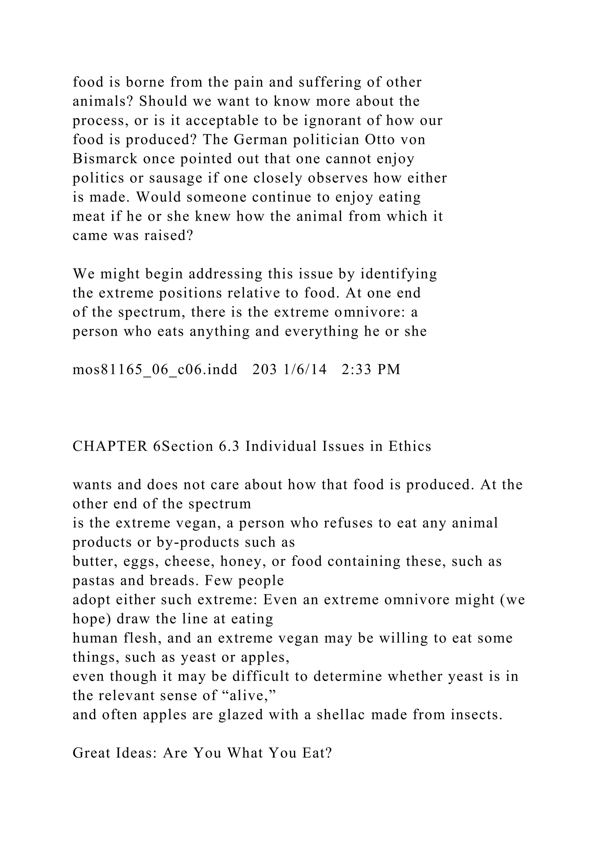 food is borne from the pain and suffering of other
animals? Should we want to know more about the
process, or is it acceptable to be ignorant of how our
food is produced? The German politician Otto von
Bismarck once pointed out that one cannot enjoy
politics or sausage if one closely observes how either
is made. Would someone continue to enjoy eating
meat if he or she knew how the animal from which it
came was raised?
We might begin addressing this issue by identifying
the extreme positions relative to food. At one end
of the spectrum, there is the extreme omnivore: a
person who eats anything and everything he or she
mos81165_06_c06.indd 203 1/6/14 2:33 PM
CHAPTER 6Section 6.3 Individual Issues in Ethics
wants and does not care about how that food is produced. At the
other end of the spectrum
is the extreme vegan, a person who refuses to eat any animal
products or by-products such as
butter, eggs, cheese, honey, or food containing these, such as
pastas and breads. Few people
adopt either such extreme: Even an extreme omnivore might (we
hope) draw the line at eating
human flesh, and an extreme vegan may be willing to eat some
things, such as yeast or apples,
even though it may be difficult to determine whether yeast is in
the relevant sense of “alive,”
and often apples are glazed with a shellac made from insects.
Great Ideas: Are You What You Eat?
 