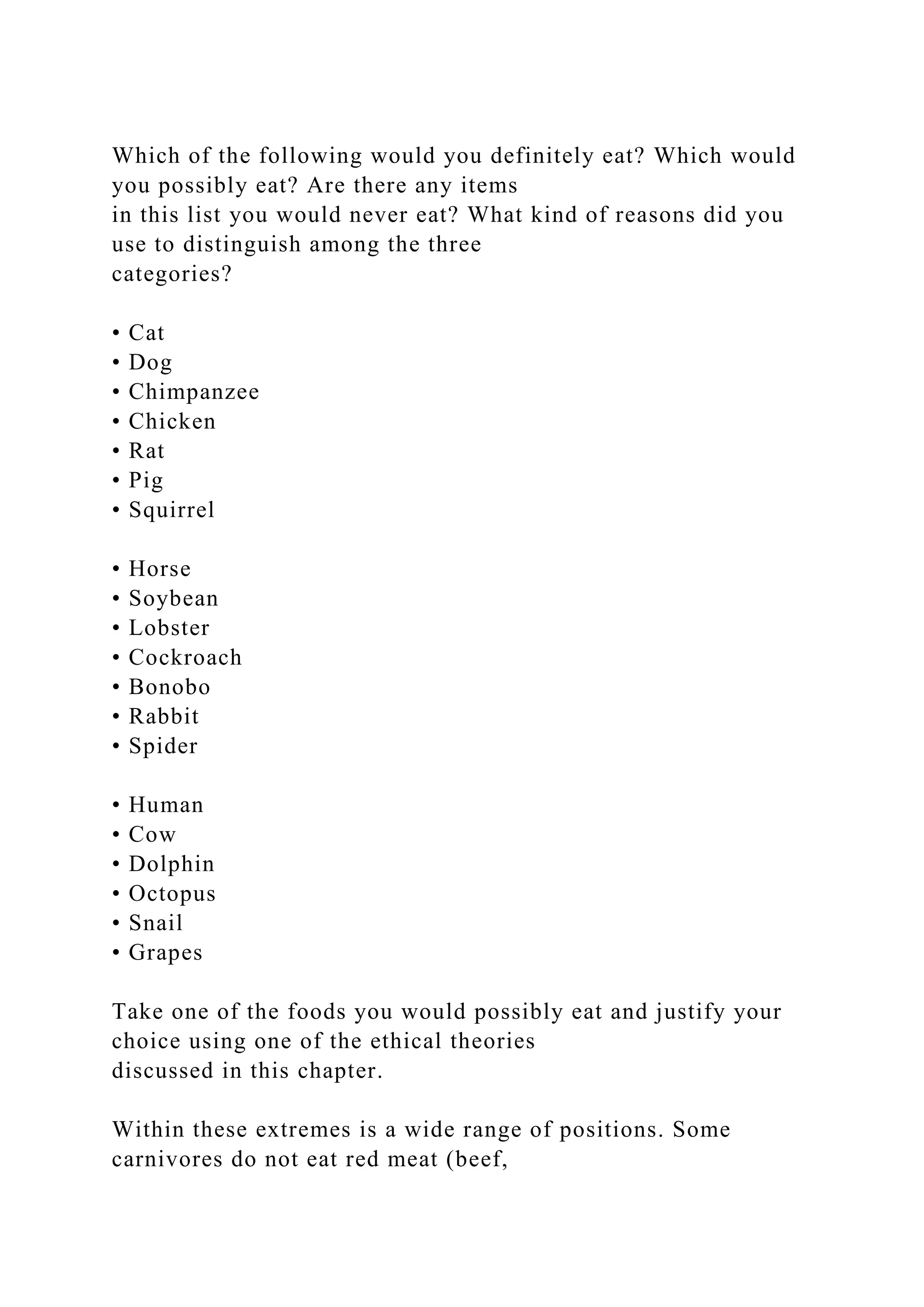 Which of the following would you definitely eat? Which would
you possibly eat? Are there any items
in this list you would never eat? What kind of reasons did you
use to distinguish among the three
categories?
• Cat
• Dog
• Chimpanzee
• Chicken
• Rat
• Pig
• Squirrel
• Horse
• Soybean
• Lobster
• Cockroach
• Bonobo
• Rabbit
• Spider
• Human
• Cow
• Dolphin
• Octopus
• Snail
• Grapes
Take one of the foods you would possibly eat and justify your
choice using one of the ethical theories
discussed in this chapter.
Within these extremes is a wide range of positions. Some
carnivores do not eat red meat (beef,
 