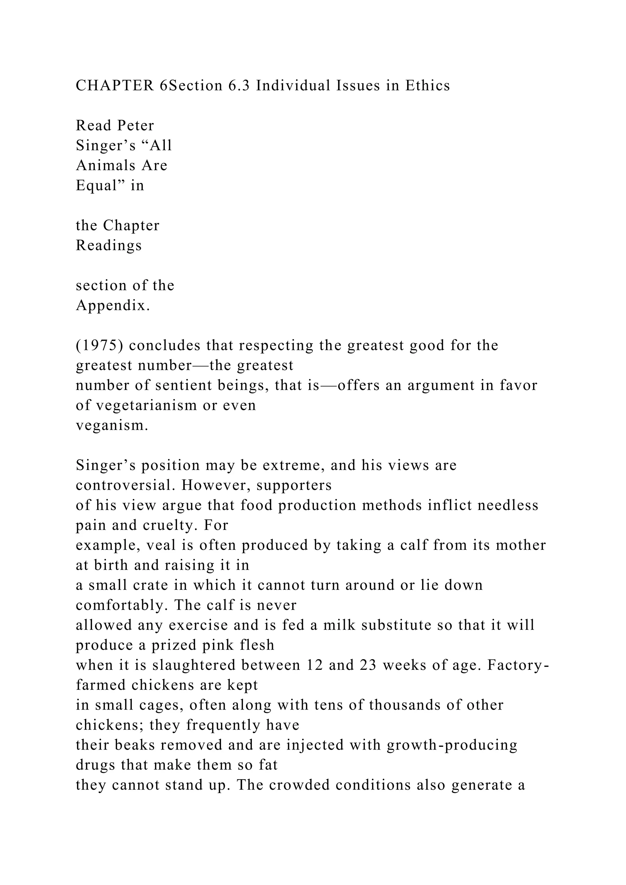 CHAPTER 6Section 6.3 Individual Issues in Ethics
Read Peter
Singer’s “All
Animals Are
Equal” in
the Chapter
Readings
section of the
Appendix.
(1975) concludes that respecting the greatest good for the
greatest number—the greatest
number of sentient beings, that is—offers an argument in favor
of vegetarianism or even
veganism.
Singer’s position may be extreme, and his views are
controversial. However, supporters
of his view argue that food production methods inflict needless
pain and cruelty. For
example, veal is often produced by taking a calf from its mother
at birth and raising it in
a small crate in which it cannot turn around or lie down
comfortably. The calf is never
allowed any exercise and is fed a milk substitute so that it will
produce a prized pink flesh
when it is slaughtered between 12 and 23 weeks of age. Factory-
farmed chickens are kept
in small cages, often along with tens of thousands of other
chickens; they frequently have
their beaks removed and are injected with growth-producing
drugs that make them so fat
they cannot stand up. The crowded conditions also generate a
 