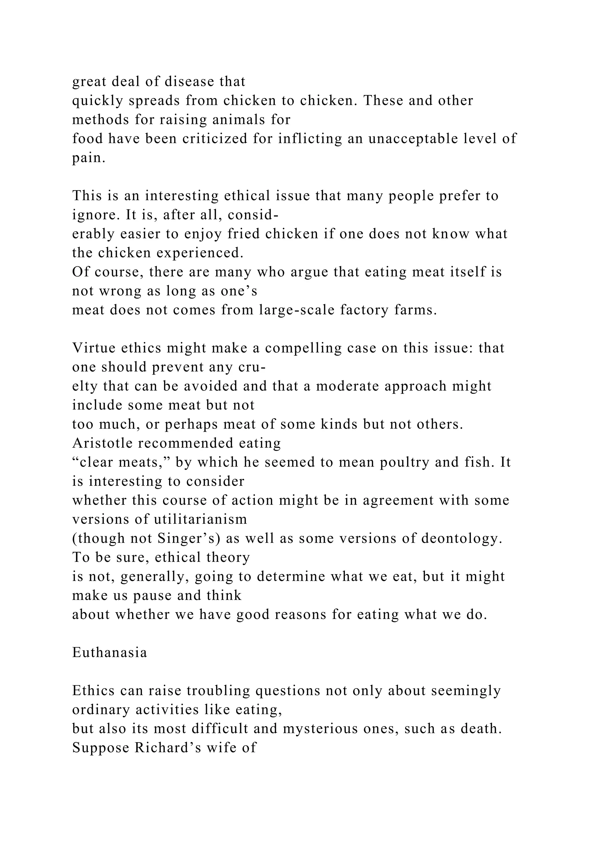 great deal of disease that
quickly spreads from chicken to chicken. These and other
methods for raising animals for
food have been criticized for inflicting an unacceptable level of
pain.
This is an interesting ethical issue that many people prefer to
ignore. It is, after all, consid-
erably easier to enjoy fried chicken if one does not know what
the chicken experienced.
Of course, there are many who argue that eating meat itself is
not wrong as long as one’s
meat does not comes from large-scale factory farms.
Virtue ethics might make a compelling case on this issue: that
one should prevent any cru-
elty that can be avoided and that a moderate approach might
include some meat but not
too much, or perhaps meat of some kinds but not others.
Aristotle recommended eating
“clear meats,” by which he seemed to mean poultry and fish. It
is interesting to consider
whether this course of action might be in agreement with some
versions of utilitarianism
(though not Singer’s) as well as some versions of deontology.
To be sure, ethical theory
is not, generally, going to determine what we eat, but it might
make us pause and think
about whether we have good reasons for eating what we do.
Euthanasia
Ethics can raise troubling questions not only about seemingly
ordinary activities like eating,
but also its most difficult and mysterious ones, such as death.
Suppose Richard’s wife of
 