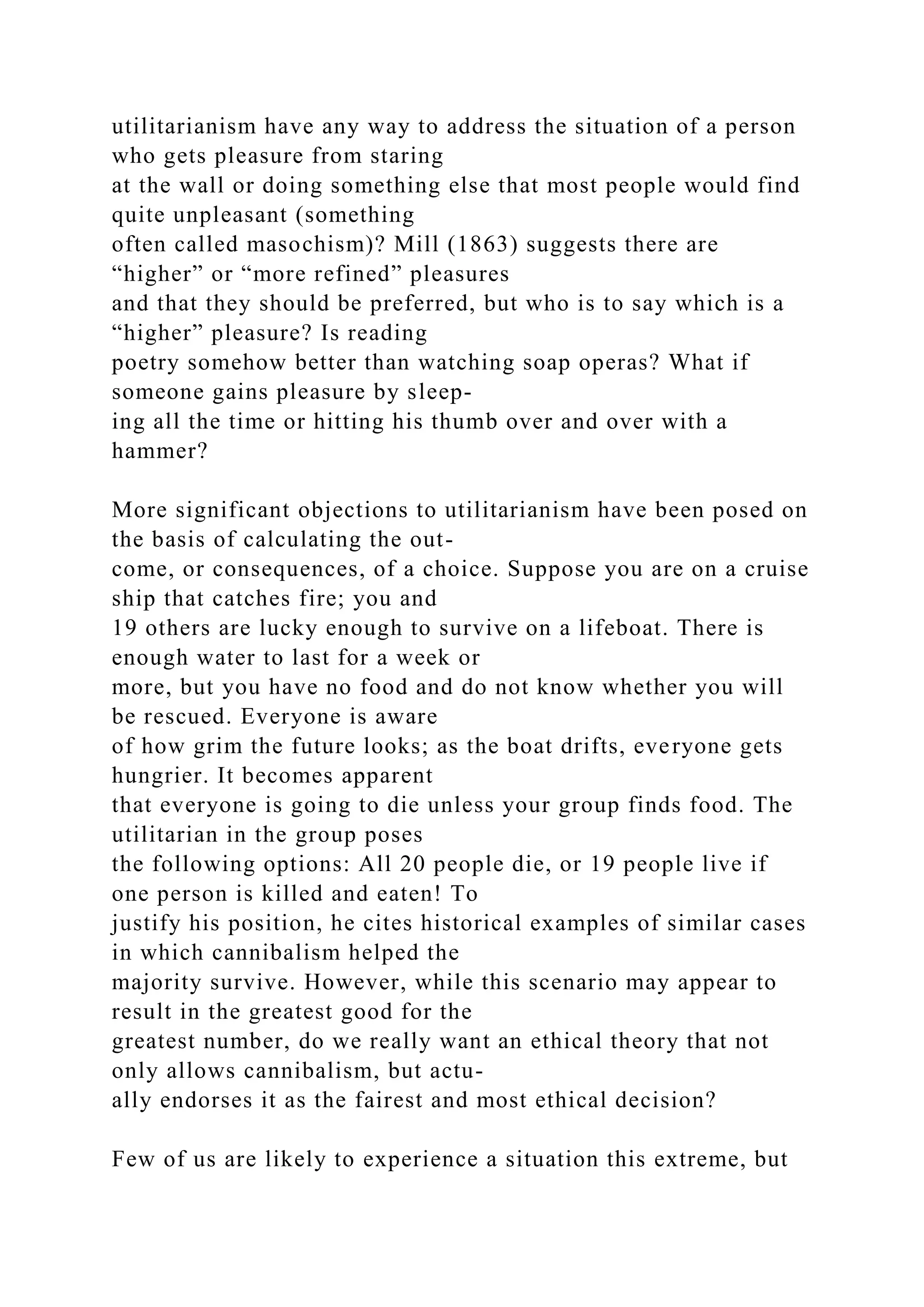 utilitarianism have any way to address the situation of a person
who gets pleasure from staring
at the wall or doing something else that most people would find
quite unpleasant (something
often called masochism)? Mill (1863) suggests there are
“higher” or “more refined” pleasures
and that they should be preferred, but who is to say which is a
“higher” pleasure? Is reading
poetry somehow better than watching soap operas? What if
someone gains pleasure by sleep-
ing all the time or hitting his thumb over and over with a
hammer?
More significant objections to utilitarianism have been posed on
the basis of calculating the out-
come, or consequences, of a choice. Suppose you are on a cruise
ship that catches fire; you and
19 others are lucky enough to survive on a lifeboat. There is
enough water to last for a week or
more, but you have no food and do not know whether you will
be rescued. Everyone is aware
of how grim the future looks; as the boat drifts, everyone gets
hungrier. It becomes apparent
that everyone is going to die unless your group finds food. The
utilitarian in the group poses
the following options: All 20 people die, or 19 people live if
one person is killed and eaten! To
justify his position, he cites historical examples of similar cases
in which cannibalism helped the
majority survive. However, while this scenario may appear to
result in the greatest good for the
greatest number, do we really want an ethical theory that not
only allows cannibalism, but actu-
ally endorses it as the fairest and most ethical decision?
Few of us are likely to experience a situation this extreme, but
 