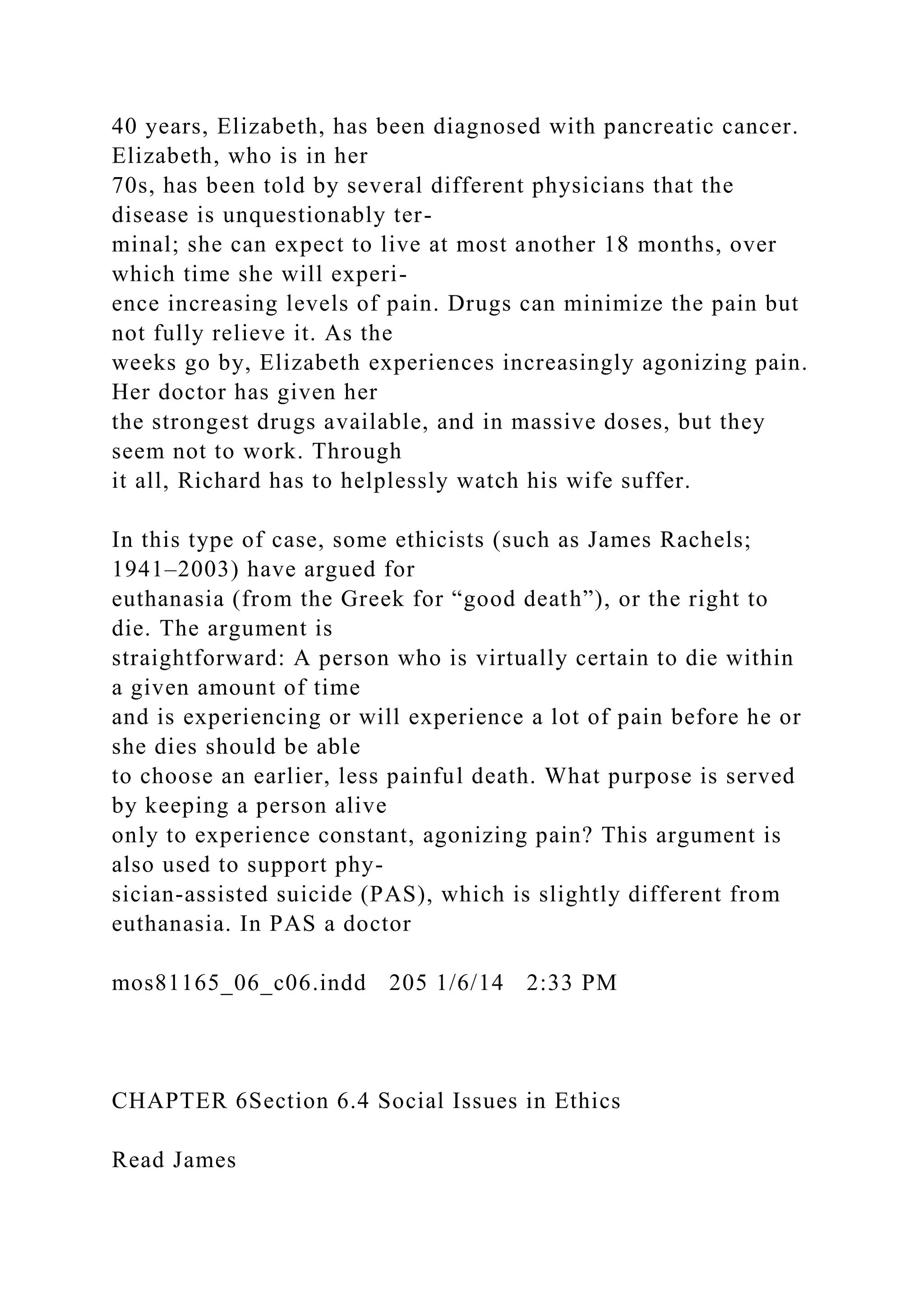 40 years, Elizabeth, has been diagnosed with pancreatic cancer.
Elizabeth, who is in her
70s, has been told by several different physicians that the
disease is unquestionably ter-
minal; she can expect to live at most another 18 months, over
which time she will experi-
ence increasing levels of pain. Drugs can minimize the pain but
not fully relieve it. As the
weeks go by, Elizabeth experiences increasingly agonizing pain.
Her doctor has given her
the strongest drugs available, and in massive doses, but they
seem not to work. Through
it all, Richard has to helplessly watch his wife suffer.
In this type of case, some ethicists (such as James Rachels;
1941–2003) have argued for
euthanasia (from the Greek for “good death”), or the right to
die. The argument is
straightforward: A person who is virtually certain to die within
a given amount of time
and is experiencing or will experience a lot of pain before he or
she dies should be able
to choose an earlier, less painful death. What purpose is served
by keeping a person alive
only to experience constant, agonizing pain? This argument is
also used to support phy-
sician-assisted suicide (PAS), which is slightly different from
euthanasia. In PAS a doctor
mos81165_06_c06.indd 205 1/6/14 2:33 PM
CHAPTER 6Section 6.4 Social Issues in Ethics
Read James
 