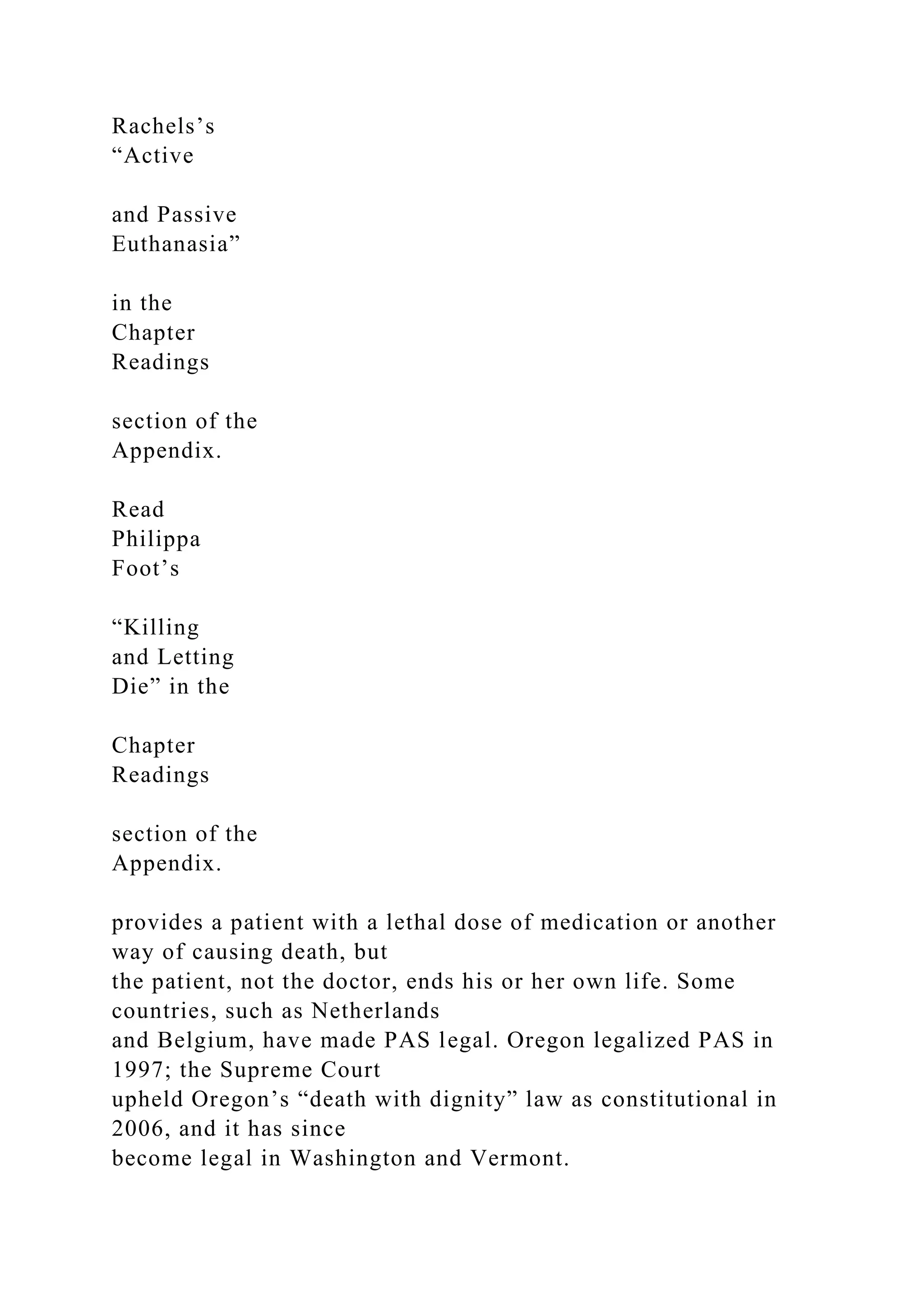 Rachels’s
“Active
and Passive
Euthanasia”
in the
Chapter
Readings
section of the
Appendix.
Read
Philippa
Foot’s
“Killing
and Letting
Die” in the
Chapter
Readings
section of the
Appendix.
provides a patient with a lethal dose of medication or another
way of causing death, but
the patient, not the doctor, ends his or her own life. Some
countries, such as Netherlands
and Belgium, have made PAS legal. Oregon legalized PAS in
1997; the Supreme Court
upheld Oregon’s “death with dignity” law as constitutional in
2006, and it has since
become legal in Washington and Vermont.
 