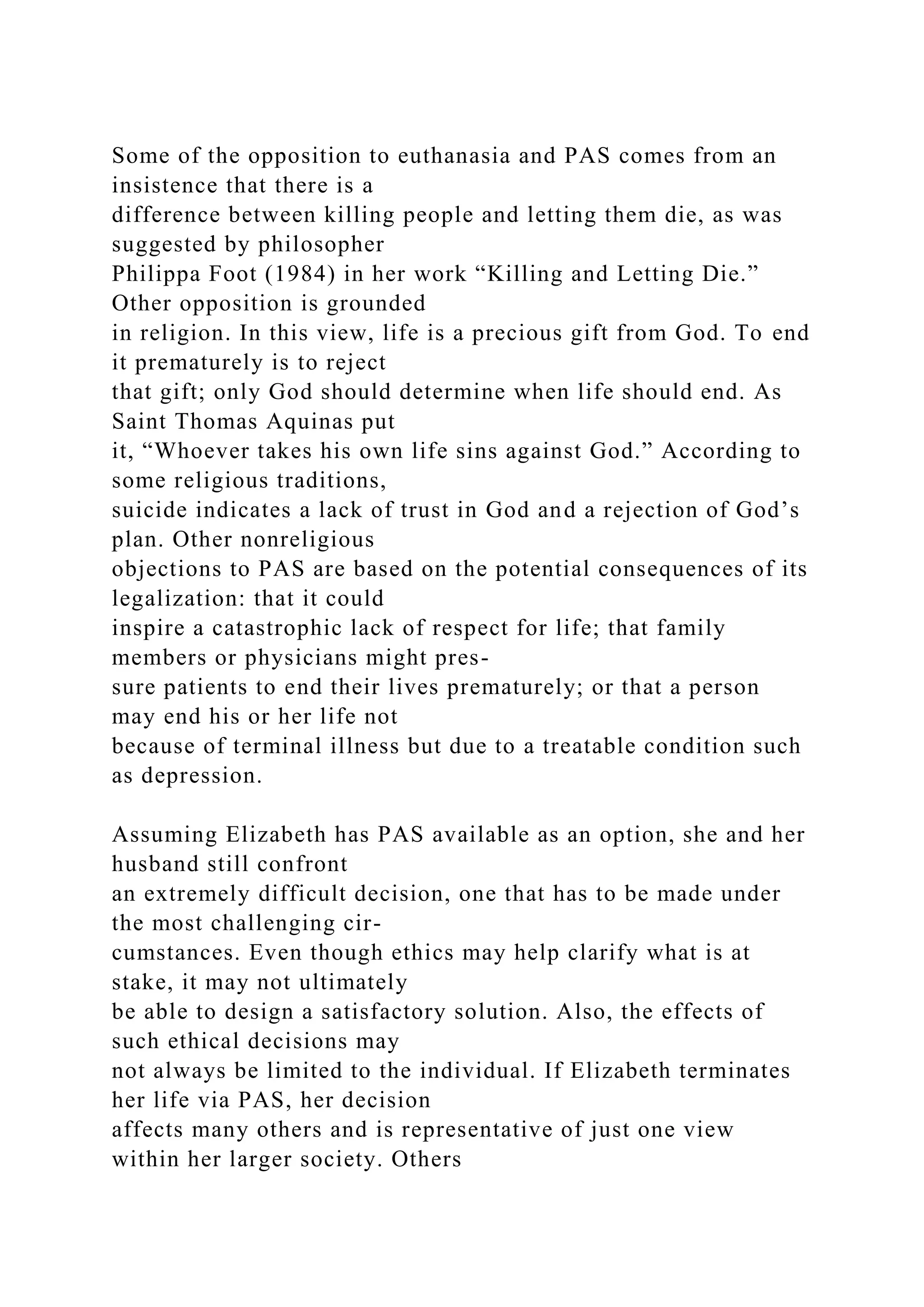 Some of the opposition to euthanasia and PAS comes from an
insistence that there is a
difference between killing people and letting them die, as was
suggested by philosopher
Philippa Foot (1984) in her work “Killing and Letting Die.”
Other opposition is grounded
in religion. In this view, life is a precious gift from God. To end
it prematurely is to reject
that gift; only God should determine when life should end. As
Saint Thomas Aquinas put
it, “Whoever takes his own life sins against God.” According to
some religious traditions,
suicide indicates a lack of trust in God and a rejection of God’s
plan. Other nonreligious
objections to PAS are based on the potential consequences of its
legalization: that it could
inspire a catastrophic lack of respect for life; that family
members or physicians might pres-
sure patients to end their lives prematurely; or that a person
may end his or her life not
because of terminal illness but due to a treatable condition such
as depression.
Assuming Elizabeth has PAS available as an option, she and her
husband still confront
an extremely difficult decision, one that has to be made under
the most challenging cir-
cumstances. Even though ethics may help clarify what is at
stake, it may not ultimately
be able to design a satisfactory solution. Also, the effects of
such ethical decisions may
not always be limited to the individual. If Elizabeth terminates
her life via PAS, her decision
affects many others and is representative of just one view
within her larger society. Others
 