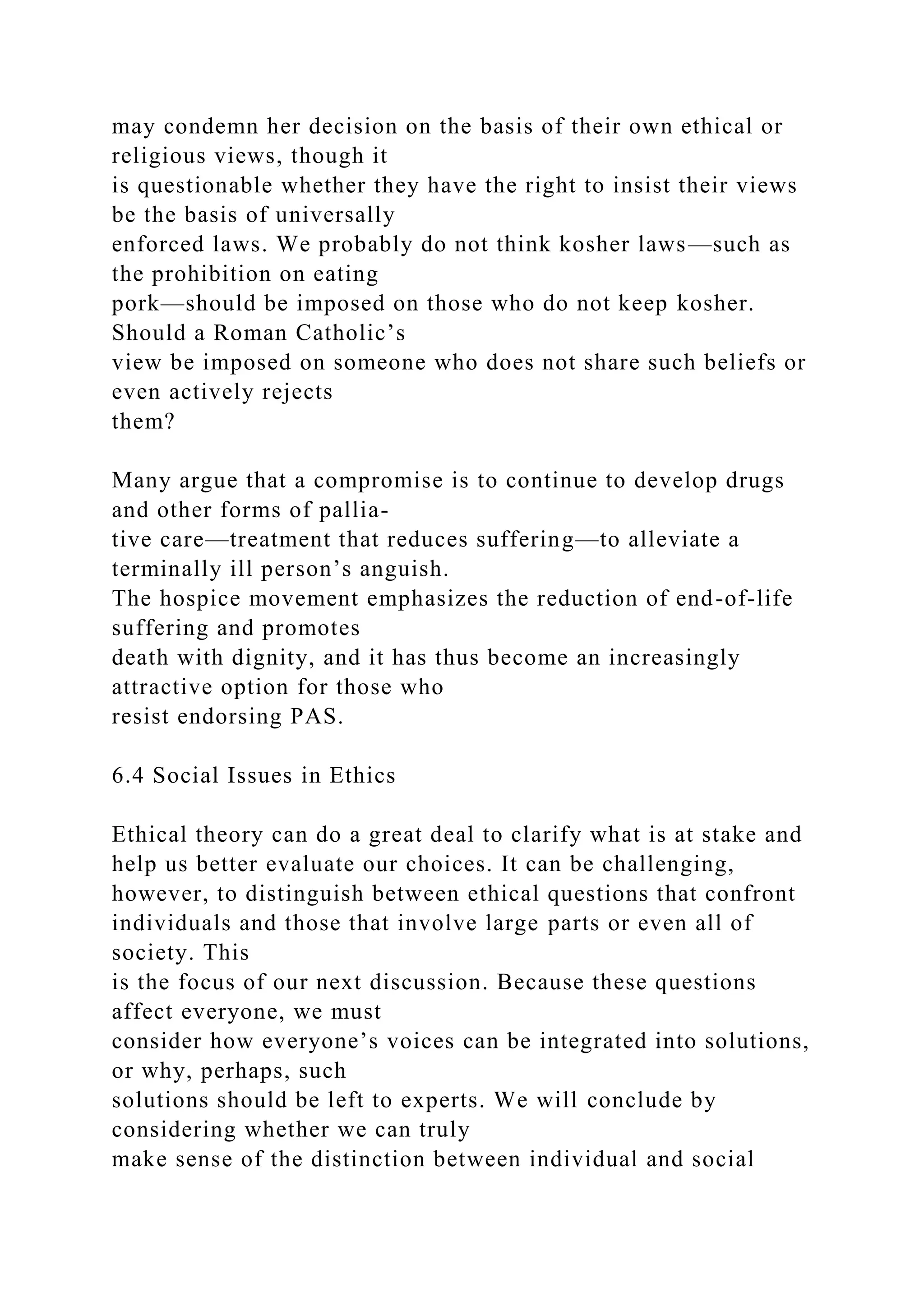 may condemn her decision on the basis of their own ethical or
religious views, though it
is questionable whether they have the right to insist their views
be the basis of universally
enforced laws. We probably do not think kosher laws—such as
the prohibition on eating
pork—should be imposed on those who do not keep kosher.
Should a Roman Catholic’s
view be imposed on someone who does not share such beliefs or
even actively rejects
them?
Many argue that a compromise is to continue to develop drugs
and other forms of pallia-
tive care—treatment that reduces suffering—to alleviate a
terminally ill person’s anguish.
The hospice movement emphasizes the reduction of end-of-life
suffering and promotes
death with dignity, and it has thus become an increasingly
attractive option for those who
resist endorsing PAS.
6.4 Social Issues in Ethics
Ethical theory can do a great deal to clarify what is at stake and
help us better evaluate our choices. It can be challenging,
however, to distinguish between ethical questions that confront
individuals and those that involve large parts or even all of
society. This
is the focus of our next discussion. Because these questions
affect everyone, we must
consider how everyone’s voices can be integrated into solutions,
or why, perhaps, such
solutions should be left to experts. We will conclude by
considering whether we can truly
make sense of the distinction between individual and social
 