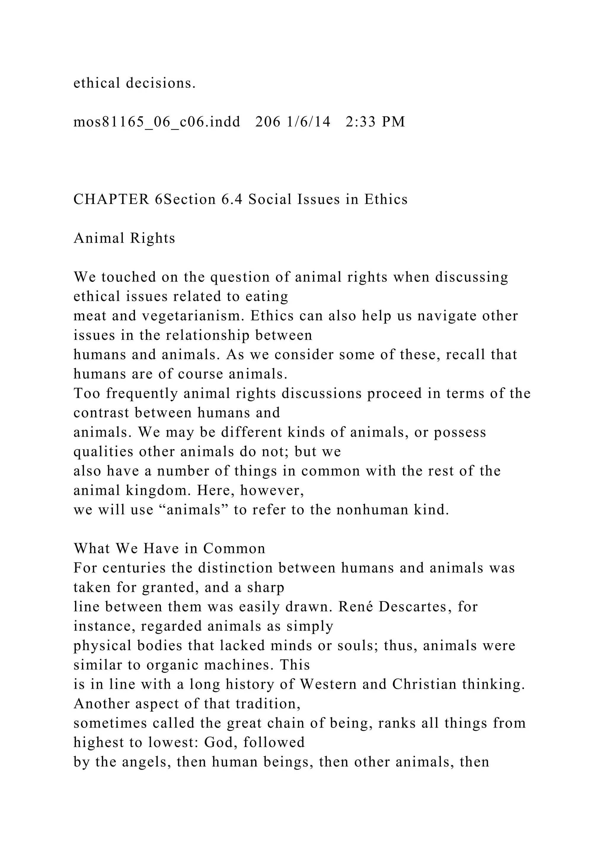 ethical decisions.
mos81165_06_c06.indd 206 1/6/14 2:33 PM
CHAPTER 6Section 6.4 Social Issues in Ethics
Animal Rights
We touched on the question of animal rights when discussing
ethical issues related to eating
meat and vegetarianism. Ethics can also help us navigate other
issues in the relationship between
humans and animals. As we consider some of these, recall that
humans are of course animals.
Too frequently animal rights discussions proceed in terms of the
contrast between humans and
animals. We may be different kinds of animals, or possess
qualities other animals do not; but we
also have a number of things in common with the rest of the
animal kingdom. Here, however,
we will use “animals” to refer to the nonhuman kind.
What We Have in Common
For centuries the distinction between humans and animals was
taken for granted, and a sharp
line between them was easily drawn. René Descartes, for
instance, regarded animals as simply
physical bodies that lacked minds or souls; thus, animals were
similar to organic machines. This
is in line with a long history of Western and Christian thinking.
Another aspect of that tradition,
sometimes called the great chain of being, ranks all things from
highest to lowest: God, followed
by the angels, then human beings, then other animals, then
 