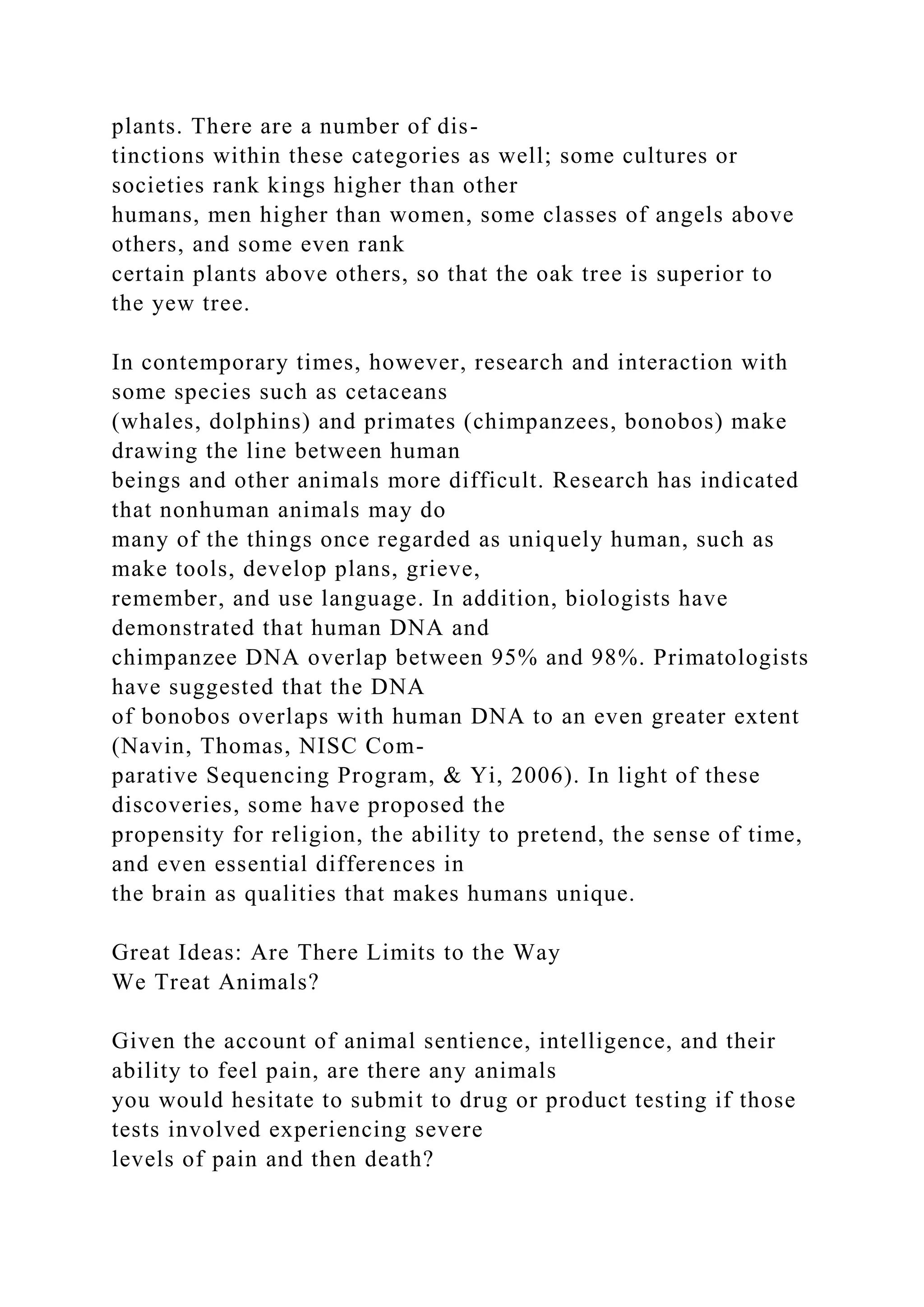plants. There are a number of dis-
tinctions within these categories as well; some cultures or
societies rank kings higher than other
humans, men higher than women, some classes of angels above
others, and some even rank
certain plants above others, so that the oak tree is superior to
the yew tree.
In contemporary times, however, research and interaction with
some species such as cetaceans
(whales, dolphins) and primates (chimpanzees, bonobos) make
drawing the line between human
beings and other animals more difficult. Research has indicated
that nonhuman animals may do
many of the things once regarded as uniquely human, such as
make tools, develop plans, grieve,
remember, and use language. In addition, biologists have
demonstrated that human DNA and
chimpanzee DNA overlap between 95% and 98%. Primatologists
have suggested that the DNA
of bonobos overlaps with human DNA to an even greater extent
(Navin, Thomas, NISC Com-
parative Sequencing Program, & Yi, 2006). In light of these
discoveries, some have proposed the
propensity for religion, the ability to pretend, the sense of time,
and even essential differences in
the brain as qualities that makes humans unique.
Great Ideas: Are There Limits to the Way
We Treat Animals?
Given the account of animal sentience, intelligence, and their
ability to feel pain, are there any animals
you would hesitate to submit to drug or product testing if those
tests involved experiencing severe
levels of pain and then death?
 