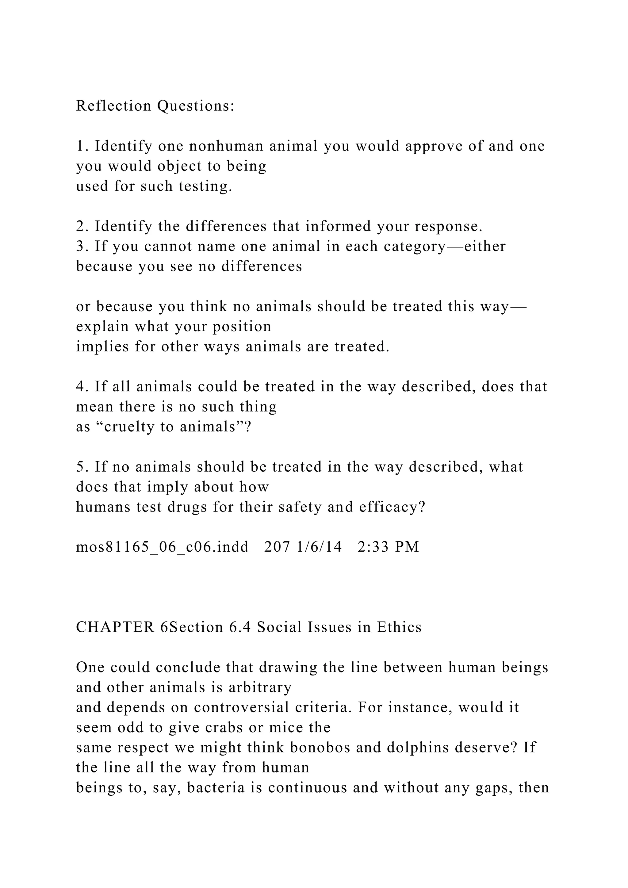 Reflection Questions:
1. Identify one nonhuman animal you would approve of and one
you would object to being
used for such testing.
2. Identify the differences that informed your response.
3. If you cannot name one animal in each category—either
because you see no differences
or because you think no animals should be treated this way—
explain what your position
implies for other ways animals are treated.
4. If all animals could be treated in the way described, does that
mean there is no such thing
as “cruelty to animals”?
5. If no animals should be treated in the way described, what
does that imply about how
humans test drugs for their safety and efficacy?
mos81165_06_c06.indd 207 1/6/14 2:33 PM
CHAPTER 6Section 6.4 Social Issues in Ethics
One could conclude that drawing the line between human beings
and other animals is arbitrary
and depends on controversial criteria. For instance, would it
seem odd to give crabs or mice the
same respect we might think bonobos and dolphins deserve? If
the line all the way from human
beings to, say, bacteria is continuous and without any gaps, then
 