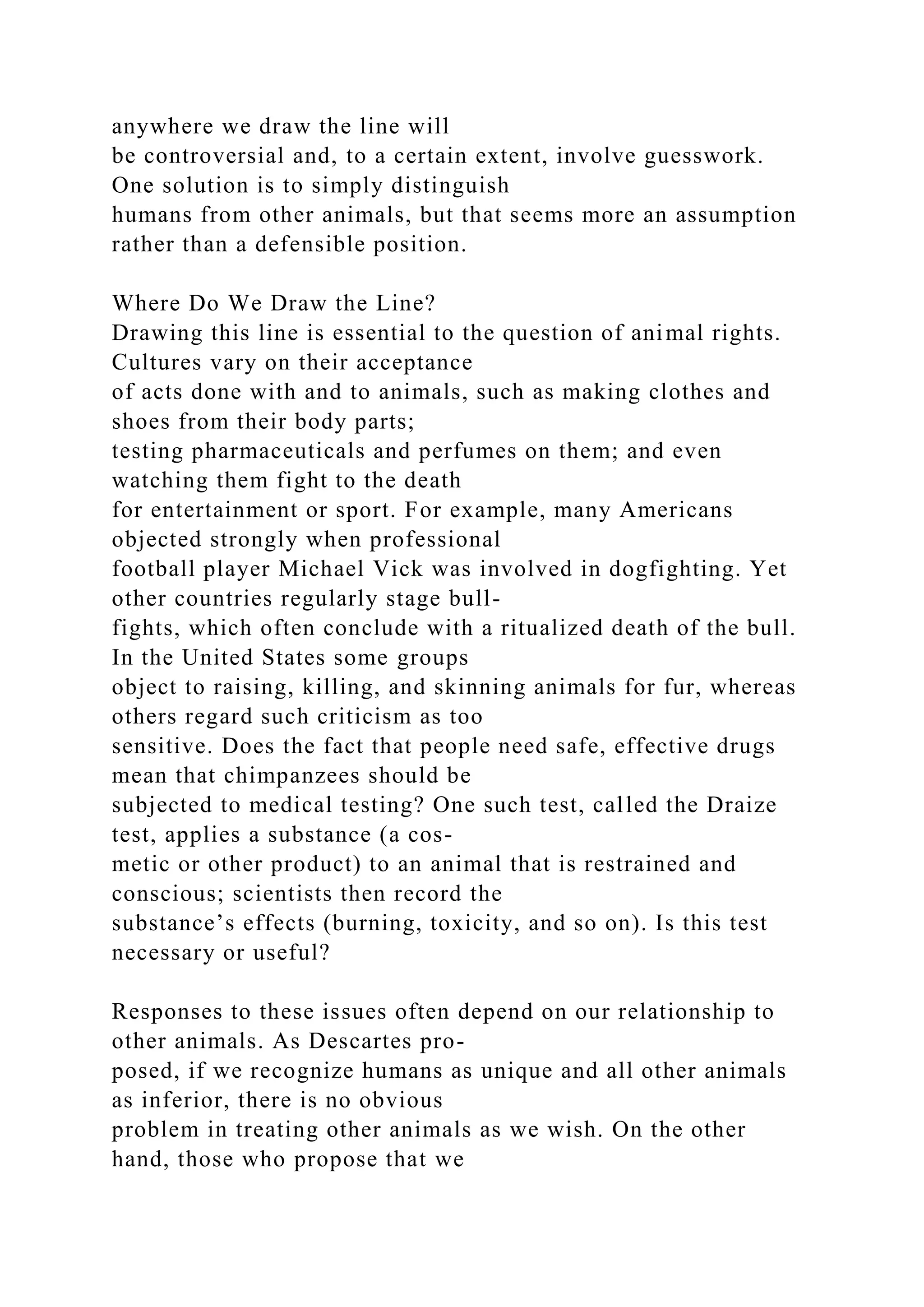 anywhere we draw the line will
be controversial and, to a certain extent, involve guesswork.
One solution is to simply distinguish
humans from other animals, but that seems more an assumption
rather than a defensible position.
Where Do We Draw the Line?
Drawing this line is essential to the question of animal rights.
Cultures vary on their acceptance
of acts done with and to animals, such as making clothes and
shoes from their body parts;
testing pharmaceuticals and perfumes on them; and even
watching them fight to the death
for entertainment or sport. For example, many Americans
objected strongly when professional
football player Michael Vick was involved in dogfighting. Yet
other countries regularly stage bull-
fights, which often conclude with a ritualized death of the bull.
In the United States some groups
object to raising, killing, and skinning animals for fur, whereas
others regard such criticism as too
sensitive. Does the fact that people need safe, effective drugs
mean that chimpanzees should be
subjected to medical testing? One such test, called the Draize
test, applies a substance (a cos-
metic or other product) to an animal that is restrained and
conscious; scientists then record the
substance’s effects (burning, toxicity, and so on). Is this test
necessary or useful?
Responses to these issues often depend on our relationship to
other animals. As Descartes pro-
posed, if we recognize humans as unique and all other animals
as inferior, there is no obvious
problem in treating other animals as we wish. On the other
hand, those who propose that we
 