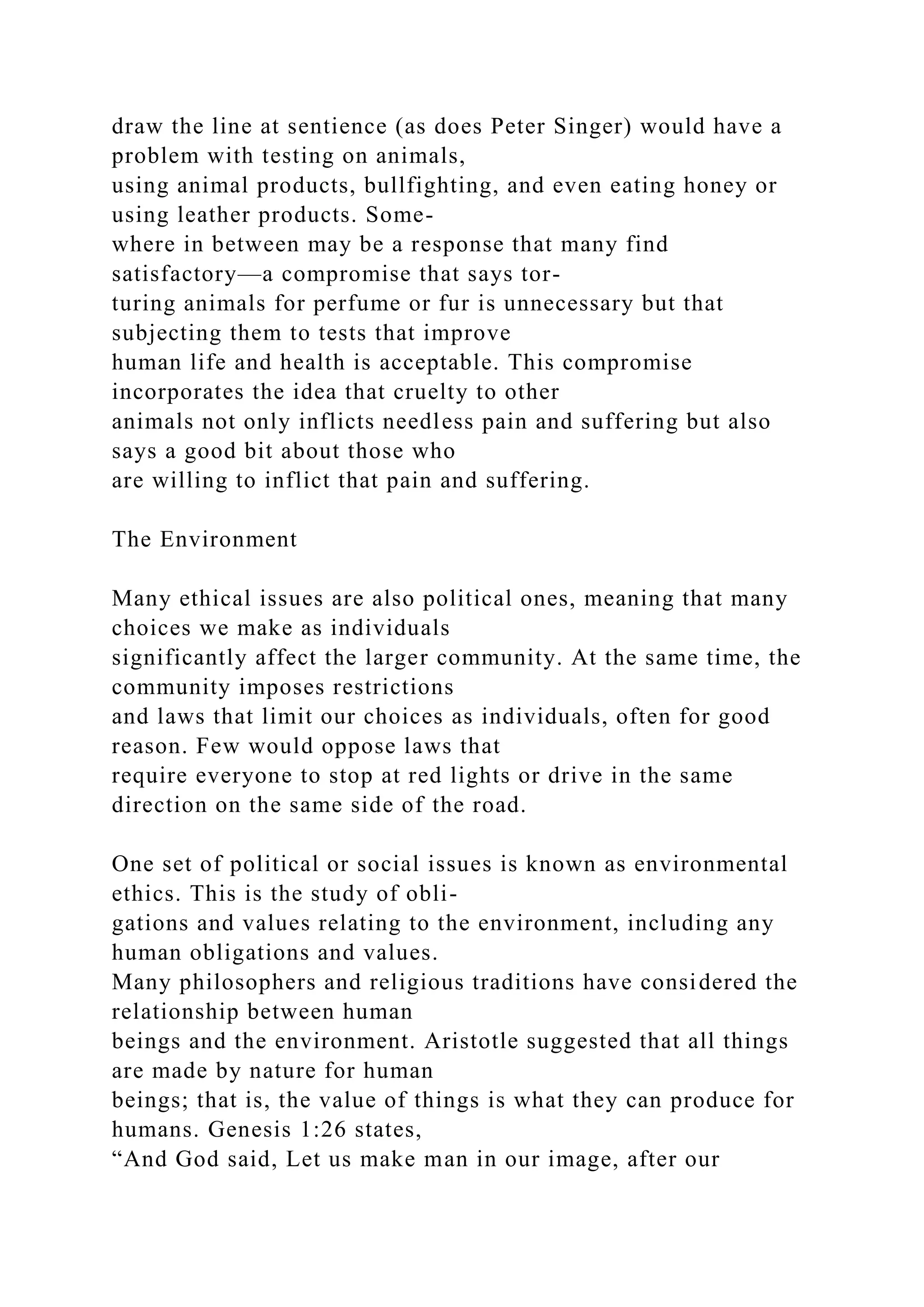 draw the line at sentience (as does Peter Singer) would have a
problem with testing on animals,
using animal products, bullfighting, and even eating honey or
using leather products. Some-
where in between may be a response that many find
satisfactory—a compromise that says tor-
turing animals for perfume or fur is unnecessary but that
subjecting them to tests that improve
human life and health is acceptable. This compromise
incorporates the idea that cruelty to other
animals not only inflicts needless pain and suffering but also
says a good bit about those who
are willing to inflict that pain and suffering.
The Environment
Many ethical issues are also political ones, meaning that many
choices we make as individuals
significantly affect the larger community. At the same time, the
community imposes restrictions
and laws that limit our choices as individuals, often for good
reason. Few would oppose laws that
require everyone to stop at red lights or drive in the same
direction on the same side of the road.
One set of political or social issues is known as environmental
ethics. This is the study of obli-
gations and values relating to the environment, including any
human obligations and values.
Many philosophers and religious traditions have considered the
relationship between human
beings and the environment. Aristotle suggested that all things
are made by nature for human
beings; that is, the value of things is what they can produce for
humans. Genesis 1:26 states,
“And God said, Let us make man in our image, after our
 