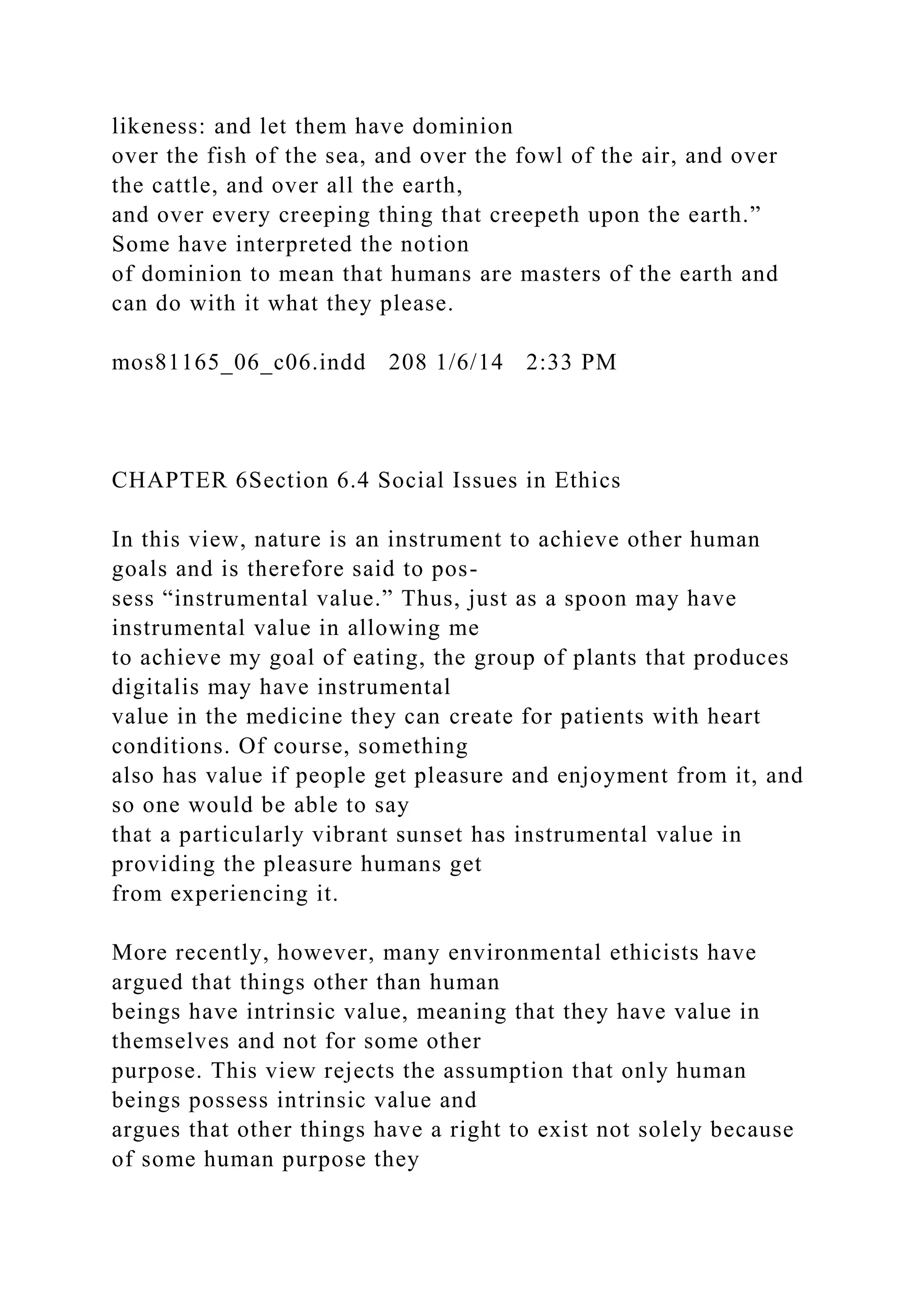 likeness: and let them have dominion
over the fish of the sea, and over the fowl of the air, and over
the cattle, and over all the earth,
and over every creeping thing that creepeth upon the earth.”
Some have interpreted the notion
of dominion to mean that humans are masters of the earth and
can do with it what they please.
mos81165_06_c06.indd 208 1/6/14 2:33 PM
CHAPTER 6Section 6.4 Social Issues in Ethics
In this view, nature is an instrument to achieve other human
goals and is therefore said to pos-
sess “instrumental value.” Thus, just as a spoon may have
instrumental value in allowing me
to achieve my goal of eating, the group of plants that produces
digitalis may have instrumental
value in the medicine they can create for patients with heart
conditions. Of course, something
also has value if people get pleasure and enjoyment from it, and
so one would be able to say
that a particularly vibrant sunset has instrumental value in
providing the pleasure humans get
from experiencing it.
More recently, however, many environmental ethicists have
argued that things other than human
beings have intrinsic value, meaning that they have value in
themselves and not for some other
purpose. This view rejects the assumption that only human
beings possess intrinsic value and
argues that other things have a right to exist not solely because
of some human purpose they
 