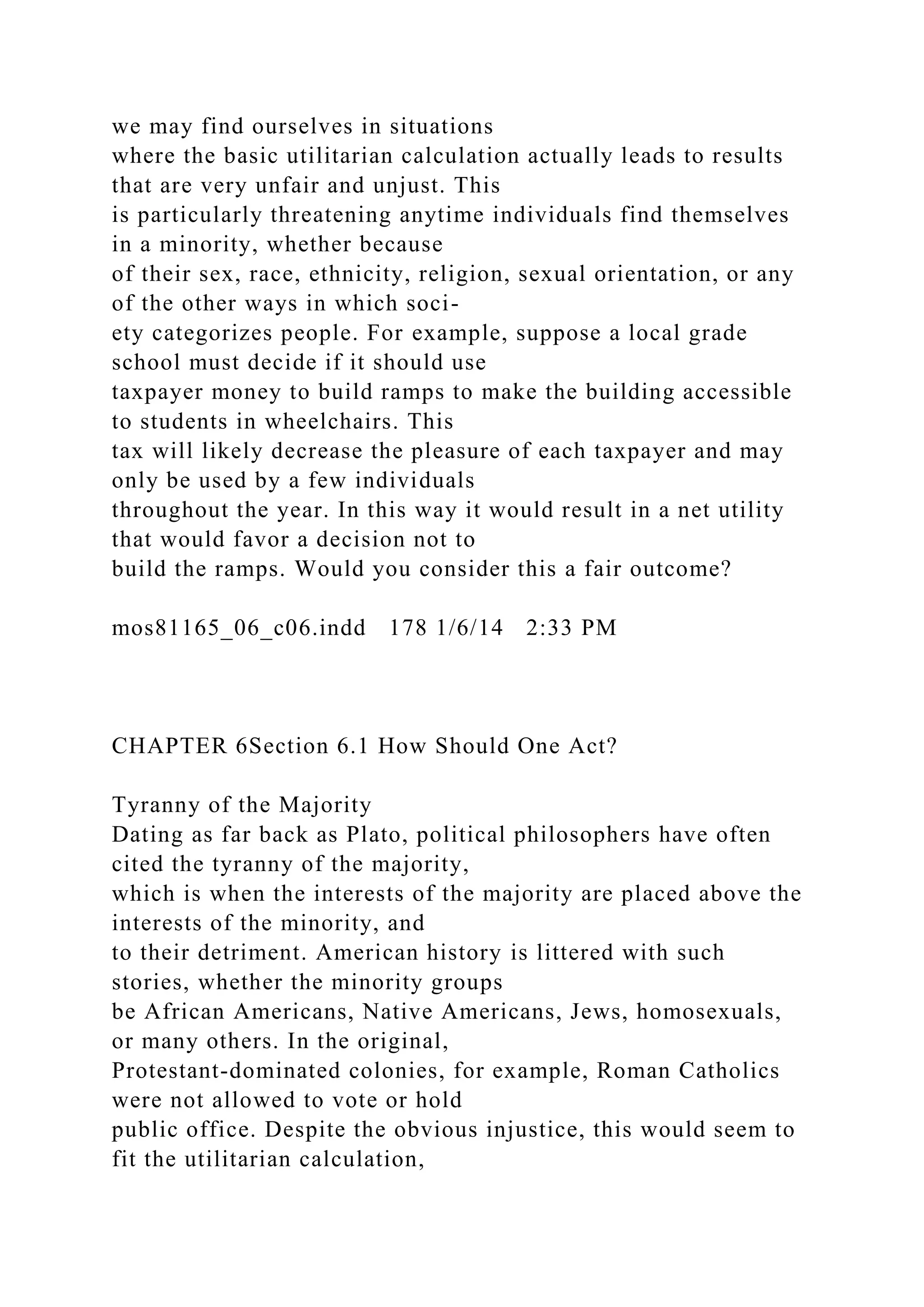 we may find ourselves in situations
where the basic utilitarian calculation actually leads to results
that are very unfair and unjust. This
is particularly threatening anytime individuals find themselves
in a minority, whether because
of their sex, race, ethnicity, religion, sexual orientation, or any
of the other ways in which soci-
ety categorizes people. For example, suppose a local grade
school must decide if it should use
taxpayer money to build ramps to make the building accessible
to students in wheelchairs. This
tax will likely decrease the pleasure of each taxpayer and may
only be used by a few individuals
throughout the year. In this way it would result in a net utility
that would favor a decision not to
build the ramps. Would you consider this a fair outcome?
mos81165_06_c06.indd 178 1/6/14 2:33 PM
CHAPTER 6Section 6.1 How Should One Act?
Tyranny of the Majority
Dating as far back as Plato, political philosophers have often
cited the tyranny of the majority,
which is when the interests of the majority are placed above the
interests of the minority, and
to their detriment. American history is littered with such
stories, whether the minority groups
be African Americans, Native Americans, Jews, homosexuals,
or many others. In the original,
Protestant-dominated colonies, for example, Roman Catholics
were not allowed to vote or hold
public office. Despite the obvious injustice, this would seem to
fit the utilitarian calculation,
 