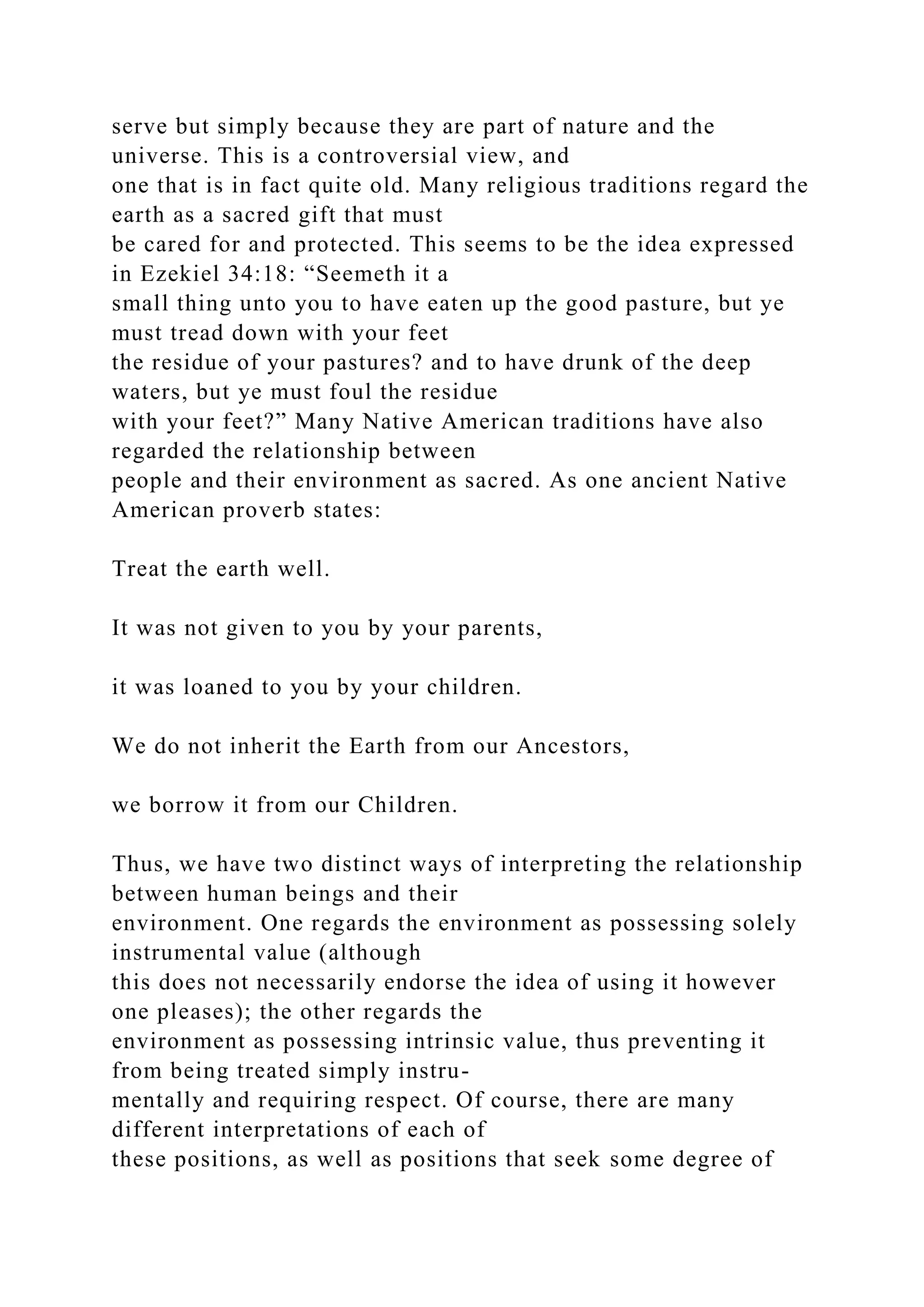serve but simply because they are part of nature and the
universe. This is a controversial view, and
one that is in fact quite old. Many religious traditions regard the
earth as a sacred gift that must
be cared for and protected. This seems to be the idea expressed
in Ezekiel 34:18: “Seemeth it a
small thing unto you to have eaten up the good pasture, but ye
must tread down with your feet
the residue of your pastures? and to have drunk of the deep
waters, but ye must foul the residue
with your feet?” Many Native American traditions have also
regarded the relationship between
people and their environment as sacred. As one ancient Native
American proverb states:
Treat the earth well.
It was not given to you by your parents,
it was loaned to you by your children.
We do not inherit the Earth from our Ancestors,
we borrow it from our Children.
Thus, we have two distinct ways of interpreting the relationship
between human beings and their
environment. One regards the environment as possessing solely
instrumental value (although
this does not necessarily endorse the idea of using it however
one pleases); the other regards the
environment as possessing intrinsic value, thus preventing it
from being treated simply instru-
mentally and requiring respect. Of course, there are many
different interpretations of each of
these positions, as well as positions that seek some degree of
 